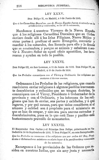 t^Ÿ
218	 BIBLIOTECA JIIDICIAI,.
LEY XXXV.
Don Felipe II, en Madrid, á 9 de Junio de 1585.
Que á los Carmelitas Descalzos, que de Nueva Espaiia fueren d entender en lp
predicación y conversión, se les délo necesario.
Mandarnos á nuestros Virreyes de la Nueva España
que á los religiosos Carmelitas Descalzos que su Orden
enviare desde allí á las Islas Filipinas, Nuevo Méjico y
otras partes á predicar el santo Evangelio, convertir y
enseñar á los naturales, den licencia para ello y lo demás
que se acostumbra; y porque se animen y esfuercen á ser-
vir á Nuestro Señor en aquel oficio apostólico, los favo-
rezcan y ayuden en todo lo posible.
LEY XXXVI.
Don Felipe III, en San Lorenzo, á 11 de Junio de 1612. Don Felipe IV, en
Madrid, á 18 de Junio de 1624.
Que los Prelados comuniquen con el Virrey y Ordinario los religiosos que
enviaren á tierras nuevas.
Ordenamos á los Prelados de las religiones, que cuando
resolvieren enviar religiosos á algunos pueblos nuevamen-
te descubiertos y reducidos que no tengan doctrina, lo
comuniquen con el Virrey, Presidente ó Gobernador de la
provincia y con el Ordinario, y les informen de los reli-
giosos que han de enviar, sus partes y calidades, y á qué
lugares, y por qué causas, para que todos consideren si el
número y calidad son á propósito para el ministerio en
que se han de ocupar, y esto sea para nuevas entradas y
descubrimientos, pues en lo que está llano y pacífico está.
bastantemente proveído de monasterios.
LEY XXX VII.
El Emperador Don Carlos y el Príncipe Don Felipe, gobernando en Va-
lladolid á 14 de Septiembre de 15 43. Y Don Felipe IV, en esta Recopilación.
Que los Prelados no remuevan á los religiosos que por orden del Rey, Presi-
dentes o Gobernadores asistieren en algún lugar á la pacificación y conversión
de los naturales.
Encargamos á los provinciales de las Ordenes que re-
siden en nuestras Indias, que sin muv justa y necesaria
.^
^
 