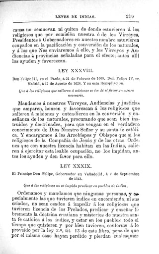 LEYES DE INDIAS.	 2l.',ß
causa no renuevan 111 quiten de donde estuvieren á los
religiosos que por comisión nuestra ó de los Virreyes,
Presidentes ó Gobernadores en nuestro nombre estuvieren
ocupados en la pacificación y conversión de los naturales,
y á los que Nos enviaremos á ello, y los Virreyes y Au-
diencias á provincias señaladas para el efecto; antes allí
los ayuden y favorezcan.
LEY XXXVIII.
Don Felipe III, en el Pardo, á 21 de Febrero de 1609. Don Felipe IV, er.
Madrid, á 17 de Agosto de 1628. Y en esta Recopilación.
Que á Zoé religiosos que salieren tí misiones se les de el favor y amparo
necesario.
Mandamos á nuestros Virreyes, Audiencias y justicias
que amparen, honren y favorezcan á los religiosos que.
salieren á misiones y entendieren en la conversión y en=
señanza de los naturales, procurando que sean bien ins-
truidos y doctrinados, para que vengan en el verdadero
conocimiento de Dios Nuestro Señor y su santa fe católi•
ca. Y encargamos á los Arzobispos y Obispos que si loa
religiosos de la Compañía de Jesús y de las otras Ord e.
nes que con nuestra licencia habitan en las Indias, salie-
ren á ejercitar esta loable ocupación, no los impidan, an-
tes los ayuden y den favor para ello.
LEY XXXIX.
El Príncipe Dort Felipe, Gobernador en Valladolid, a 7 de Septiembre
de 1543.
Que a los religiosos no ee impida predicar en pueblos de indios,
Ordenamos y mandamos que ningunas personas, y e ►.
pecialmente las que tuvieren indios en encomienda, ni sus
criados, no sean osados á impedir á los religiosos que
tuvieren licencia de los Prelados, predicar y enseñar li-
bremente la doctrina cristiana y misterios de nuestra san-
ta fe católica á los indios, y estar en los pueblos todo el
tiempo que quisieren y por bien tuvieren, conforme á lo
proveído por la ley 2. a, tit. 13 de este libro, pena de que
por el mismo caso hayan perdido y pierdan cualesquier
 