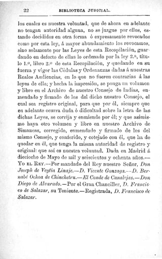 22	 BIBLIOTECA JUDICIAL.
los cuales es nuestra voluntad, que de ahora en adelante
no tengan autoridad alguna, no se juzgue por ellos, es-
tando decididos en otra forma ó expresamente revocados
como por esta ley, á mayor abundamiento los revocamos,
sino solamente por las Leyes de esta Recopilación, guar
dando en defecto de ellas lo ordenado por la ley 2. a, titu-
lo l.o, libro 2. 0 de esta Recopilación, y quedando en su
fuerza y vigor las Cédulas y Ordenanzas dadas á nuestras
Reales Audiencias, en lo que no fueren contrarias A las
leyes de ella; y hecha la impresión, se ponga un volumen
y libro en el Archivo de nuestro Consejo de Indias, en-
mendado y firmado de los del dicho nuestro Consejo, el
cual sea registro original, para que por él y siempre que
en adelante ocurra duda ó dificultad sobre la letra de las
dichas Leyes, se corrija y enmiende por él; y que asimis-
mo haya otro volumen y libro en nuestro Archivo de
Simancas, corregido, enmendado y firmado de los del
mismo Consejo, y conferido, y cotejado con él, que ha de
quedar en él, que tenga la misma autoridad de registro y
original: que así es nuestra voluntad. Dada en Madrid á
dieciocho de Mayo de mil y seiscientos y ochenta años.--
Yo EL REY. —Por mandado del Rey nuestro Señor, Don
Joseph de Veytía Linaje.—D. Vicente Gonzaga.—D. Ber-
nabé Ochoa de Chinchetru.—El Conde de Canaljas.—Dom
Diego de Alvarado.—Por el Gran Chanciller, D. Francis
co de Salazar, su Teniente.—Registrada, D. Francisco de
Salazar.
 