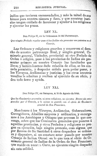 220	 BIBLIOTECA JUDICIAL.
indios que tuvieren encomendados, y más la mitad de sus
bienes para nuestra cámara y fisco, y que nuestras justi-
cias tengan cuidado de favorecer y ayudar á los religiosos
.y ejecutar las penas.
LEY XL.
Don Felipe II, en la Ordenanza 14 del Patronazgo.
Que ningún Prelado regular pase â las Indias sin presentar sus patentes en el
Consejo.
Las Ordenes y religiones guarden y conserven el dere-
cho de nuestro patronazgo Real, y ningún general, Co-
misario general, Visitador, provincial ni otro Prelado de
Orden religión, pase â las provincias de Indias sin pre-
sentar primero en nuestro Consejo las facultades que
lleva; y habiéndosenos dado relación de ellas, se les con-
ceda permisión, y despache cédula para poder pasar, y
los Virreyes, Audiencias y justicias, y los otros nuestros
vasallos le admitan y reciban al ejercicio de su oficio, y
den todo favor y ayuda.
LEY XLI.
Don Felipe IV, en Zaragoza, á 31 de Agosto de 1644.
Que los Comisarios generales, ni otros religiosos, no ejecuten Breves sin estar
,basados por el Consejo, y lo mismo se guarde con el oficio de Comisario
general de San Francisco.
Mandamos á los Virreyes, Audiencias, Gobernadores,
Corregidores, Alcaldes mayores y ordinarios, y encarga-
mos á los Arzobispos y Obispos que provean lo que con-
venga, sobre que los Comisarios generales que pasaren á
aquellas provincias, y otros Prelados y religiosos no pon-
gan en ejecución, bajo ningún pretexto, cosa alguna que
por Breves de Su Santidad ú otros despachos se ordena
re y dispusiere, si no constare estar pasado por nuestro
Consejo de Indias. 0 trosí : en lo que toca al oficio de Co-
misario general de Indias de la Orden de San Francisco,
que reside en nuest..a Corte, no ejecuten ningún despacho
sin esta calidad.
 