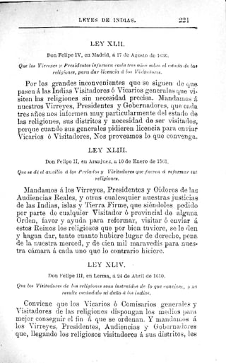 LEYES DE INDIAS.
LEY XLII.
Don Felipe IV, en Madrid, á 17 de Agosto de 16:1(;.
Que los Virreyes y Presidentes informen cada trc.ti' Iiîlos sobe, cl cstrrrin de, iag
religiones, para dar licencia cí los Visitatiorrs.
Por los grandes inconvenientes que se siguen de cine.
pasen á las Indias Visitadores ó Vicarios generales que vi-
siten las religiones sin necesidad precisa. Mandamos á
nuestros Virreyes, Presidentes y Gobernadores, que cada
tres años nos informen muy particularmente del estado de
las religiones, sus distritos y necesidad de ser visitados,
porque cuando sus generales pidieren licencia para enviar
Vicarios ó Visitadores, Nos proveamos lo que convenga,
LEY XLIII.
Don Felipe II, en Aranjuez, a 10 de Enero de 1561,
Que se clé el at:cilio cí los Prelados y Visitadores que fueren á reformar suit
religiones.
Mandamos á los Virreyes, Presidentes y Oidores de la
Audiencias Reales, y otras cualesquier nuestras justicias
de las Indias, islas y Tierra Firme, que siéndoles pedido
por parte de cualquier Visitador ó provincial de alguna
Orden, favor y ayuda para reformar, visitar ó enviar á
estos Reinos los religiosos que por bien tuviere, se le den
y hagan dar, tanto cuanto hubiere lugar de derecho, pena
de la nuestra merced, y de cien mil maravedís para nues-
tra cámara á cada uno que lo contrario hiciere.
LEY XLIV.
Don Felipe III, en Lerma, á 24 de Abril de 1610.
Que los Visitadores de lias religiones sean instruidos de lo que Conrieī?i ir ;zo
resulte escándalo ni daño c los indios.
Conviene que los Vicarios ó Comisarios generales y
Visitadores de las religiones dispongan los medies para
mejor conseguir el fin á que se ordenan. Y mandamus á
los Virreyes, Presidentes, Audiencias y Gobernadores
que, llegando los religiosos visitadores á sus distritos, les
 