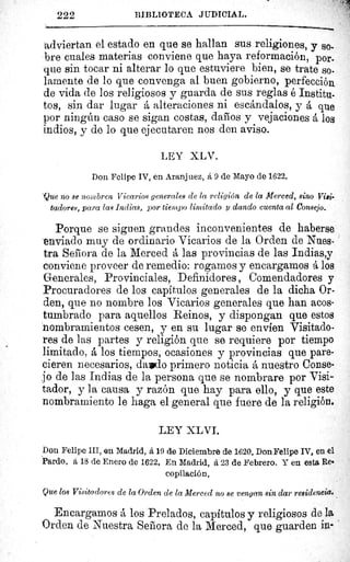 F
222	 BIBLIOTECA JUDICIAL.
adviertan el estado en que se hallan sus religiones, y so,
bre cuales materias conviene que haya reformación, por-
que sin tocar ni alterar lo que estuviere bien, se trate so.
lamente de lo que convenga al buen gobierno, perfección
de vida de los religiosos y guarda de sus reglas é Institu-
tos, sin dar lugar á alteraciones ni escándalos, y á que
por ningún caso se sigan costas, daños y vejaciones á los
indios, y de lo que ejecutaren nos den aviso.
LEY XLV.
Don Felipe IV, en Aranjuez, á 9 de Mayo de 1622.
Que no se nombren Vicarios generales de la religión de la Merced, sino Viei-
tadores, para las Indias, por tiempo limitado y dando cuenta al consejo.
Porque se siguen grandes inconvenientes de haberse
enviado muy de ordinario Vicarios de la Orden de Nues-
tra Señora de la Merced á las provincias de las Indias,y
conviene proveer de remedio: rogamos y encargamos á los
Generales, Provinciales, Definidores , Comendadores y
Procuradores de los capítulos generales de la dicha Or-
den, que no nombre los Vicarios generales que han acos-
tumbrado para aquellos Reinos, y dispongan que estos
nombramientos cesen, y en su lugar se envien Visitado-
res de las partes y religión que se requiere por tiempo
limitado, á los tiempos, ocasiones y provincias que pare-
cieren necesarios, dalpdo primero noticia á nuestro Conse-
jo de las Indias de la persona que se nombrare por Visi-
tador, y la causa y razón que hay para ello, y que este
nombramiento le haga el general que fuere de la religión.
LEY XLVI.
Don Felipe III, en Madrid, á 19 de Diciembre de 1620. Don Felipe IV, en el
Pardo, á 18 de Enero de 1622. En Madrid, á 23 de Febrero. Y en esta Rea
copilación,
Que los Visitadores de la Orden de la Merced no se vengan sin dar residencia.
Encargamos á los Prelados, capítulos y religiosos de la
Orden de Nuestra Señora de la Merced, que guarden in-
 