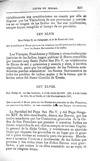 LEYES DE INDIAS.	 223
violablemente sus constituciones en cuanto por ella se
dispone: que los Visitadores de sus provincias y convene
tos no se vengan de las Indias sin dar sus residencias,
aunque hayan cumplido el tiempo de su provisión.
LEY XLVII.
Don Felipe II, en Galapagar, á 15 de Enero de 1568.
Que se publique el Breve para que los religiosos mendicantes puedan adminii
trar los Santos Sacramentos á los indios.
Los Virreyes, Presidentes y Oidores y otros cualesquier
justicias de las Indias, hagan publicar el Breve concedido
por nuestro muy Santo Padre San Pío V, en veinticuatro
de Marzo de mil y quinientos y sesenta y siete, á nuestra
suplicación, para que los religiosos de las Ordenes men-
dicantes puedan administrar los Santos Sacramentos en
todos los pueblos de indios, según y de la forma que lo
hacían antes del Santo Concilio de Trento.
LEY XLVIII.
Don Felipe II, en San Lorenzo, á 18 de Junio de 1577. Allí, 2 de Junio
de 1584. En el Pardo, á 9 de Noviembre de 1591.
Que se guarde el Breve para que los Comisarios generales de San Francisco,
que pasaren d las Indias, no sean removidos h,afict que lleguen los sucesores.
La Santidad del Papa San Pio V, y del Papa Grego-
rio XIV, de feliz recordación, dieron sus Breves, por los
cuales mandaron que los Comisarios generales de la Or-.
den de San Francisco que pasasen á nuestras Indias no
fuesen removidos de sus oficios, aunque se tuviese Capitu-
lo general de la dicha Orden, y continuasen su ejercicio
hasta que llegasen los proveídos en su lugar por el gene-
ral ó quien tuviese su comisión para los proveer. Manda-
mos á nuestros Virreyes y Audiencias de las Indias que
provean y den orden cómo los dichos Breves sean guar-
dados, y que contra lo en ellos contenido no se vaya, ni
pase en ninguna forma.
 