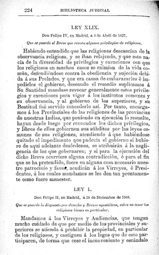 224	 BIBLIOTECA JUDICIAL
LEY X LIX.
Don Felipe IV, en Madrid, a 3 de Abril de 1627.
Que se guarde el Breve que revoca algunos privilegios de religiosos.
Habiendo entendido que las religiones descaecían de la
observancia religiosa, y se iban relajando, y que esto na-
cía de la diversidad de privilegios y exenciones con que
los religiosos en muchos casos se eximían de la vida co-
mún, defendiéndose contra la obediencia y sujeción debi-
da á sus Prelados, y que era causa de embarazarles é im-
pedirles el gobierno, deseando el remedio suplicamos á
Su Santidad mandase revocar generalmente estos privile-
gios y exenciones para vigor á los institutos comunes y
su observancia, y al gobierno de los superiores, y su
Beatitud fué servido concederlo así. Por tanto, encarga-
mos á los Provinciales de las religiones de las provincias
de nuestras Indias, que poniendo en ejecución lo resuelto,.
hayan desde luego por revocados los dichos privilegios,
y libres de ellos gobiernen sus súbditos por las leyes co-
munes de sus religiones, atendiendo á que habiéndose
quitado el impedimento que padecía el gobierno si hubie-
re de aquí adelante desórdenes, se atribuirán á la negli-
gencia de los que gobernaren; y si para la ejecución del
dicho Breve ocurriere alguna contradicción, ó para el fin
que se ha pretendido, fuere en alguna cosa necesario nues-
tro patrocinio y f vo,, acudirán á los Virreyes, ó Presi-
dentes, á los cuales mandamos se les den tan prontamen-
te como fuere menester.
LEY L.
Don Felipe II, en Madrid, á 28 de Diciembre de 1568.
Que se guarde lo dispuesto por derecho y Breves apostaicos, sobre no tener los.
religiosos bienes en particular.
Mandamos á los Virreyes y Audiencias, que tengan
mucho cuidado de que por medio de los provinciales y su-
periores se atienda á prohibir la propiedad, en particular
de los religiosos, y castiguen á los legos que de esto par-
ticiparen, de forma que cese el inconveniente y escándalo
 