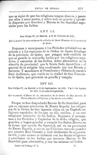 le
LEY-k; DE 1NDI.1S.
que se sigue de que los religiosos tengan dineros y pasen
con ellos á estas partes, y sobre todo se guarde y ejecute
lo dispuesto por derechos y Breves de Su Santidad espe-
ciales para las Indias.
LEY LI.
Don Felipe IV, en Madrid, a 25 de Febrero de 1627.
Que se guarde la alternativa en la religión de Santo Domingo de la provine la
de Quito.
Rogamos y encargamos á los Prelados eclesiásticos se-
culares y á los regulares de la Orden de Santo Domingo
de la provincia de Quito, que pongan todo cuidado en
que se guarde la concordia hecha por los religiosos espa-
Roles y naturales de las Indias, sobre alternativa en la
elección de provincial, que la Santa Sede Apostólica y el
general de la religión han confirmado por sus Breves y
latentes. Y mandamos al Presidente y Oidores de nuestra
Real Audiencia, que reside en la ciudad de San Francis-
co de Quito, que procuren se guarde y cumpla.
LEY LII.
Don Felipe IV, en Madrid, á 28 de Septiembre de 1629. Y á 1. 0 de Agosto
de 1633. Y en esta Recopilación.
Que se guarde el Breve de la alternativa de la orden de San Agustín de
Nueva Esparza ?i Filipinas, y las denzds concedidas.
Porque se han despachado Breves de Su Santidad, para
que en algunas provincias de Nueva España los religio-
sos de la Orden de San Agustín elijan en un Capítulo re-
ligiosos españoles de los que en ella residen, y en otro
religiosos naturales de las Indias. Rogamos y encarga-
mos á los Prelados y Capítulos de la dicha religión, que
guarden y hagan guardar y cumplir los dichos Breves en
la forma que manda Su Santidad, así en las provincias
de Nueva España, como en las Filipinas, estando pasados
por nuestro Real Consejo y dado testimonio de su presen-
tación; y esto mismo se entienda con las demás religiones
y provincias de las Indias que tuvieren Breves de Su.
Santidad para alternativa, y con las mismas calidades.
Leyes de Indias,—T. I.	 15
 