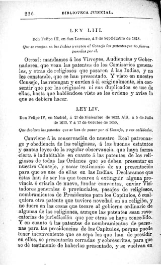 226 BIBLIOTECA JUDICIAL.
LEY LIII.
Don Felipe III, en San Lorenzo, á 3 de Septiembre de 1618.
Que se recojan en las Indias y envíen al Consejo las pcaentesque no fueren
pasadas por él.
Otrosí : mandamos á los Virreyes, Audiencias y Gober-
nadores, que vean las patentes de los Comisarios genera-
les, y otras de religiosos que pasaren á las Indias, y no
les constando, que se han presentado. Y visto en nuestro
Consejo, las retengan y envíen á él originalmente, sin con-
sentir que por las originales ni sus duplicados se use de
ellas, hasta que habiéndose visto se les ordene y avise lo
que se debiere hacer.
LEY LIV.
Don Felipe IV, en Madrid, á 23 de Diciembre de 1622. Allí, á 5 de Julio
de 1633. Y á 17 de Octubre de 1659.
Que declara las pa.ientes que se han de pasar por el Consejo, y sus calidades.
Conviene á la conservación de nuestro Real patronaz-
go y obediencia de los religiosos, á los buenos estatutos
y santas leyes de la regular observancia, que haya forma
cierta é indubitable en cuanto á las patentes de los reli-
giosos de todas las Ordenes que se deben presentar en
nuestro Consejo, y sacar testimonio de su presentación
para que se use de ellas en las Indias. Declaramos que
éstas han de ser las que tocaren á extinguir alguna pro-
vincia ó criarla de nuevo, fundar conventos, enviar Visi-
tadores generales ó provinciales, pasajes de religiosos,
nombramientos de Presidentes para los Capítulos, 6 cual-
quiera otra patente que tuviere novedad en su religión, y
no fuere en las cosas que tocare al gobierno ordinario de
algunas de las religiones, aunque las patentee sean revo-
catorias de jurisdicción que por otras se haya concedido.
Y en cuanto á las patentes de nombramientos de perso-
nas para las presidencias de los Capítulos, porque puede
tener inconveniente que se sepa los que han de presidir
en ellos, se presentarán cerradas y sobrescritas, para que
se dé testimonio de haberlas presentado, y se vuelvan en 0 ^
 