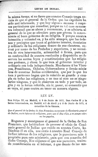 22722+LEYES DE INDIAS.
la misma forma; si no fuere que nuestro Consejo tenga no-
ticia de que el general de la Orden que las expidiere ha
sido mal informado, y que hay algunos excesos o respe-
tos particulares que remediar; porque en tal caso es nues-
tra voluntad que se abran y reconozcan, y se advierta al
general de lo que se ofreciere para que provea lo conve-
niente al buen gobierno de su religión. Y porque nuestra
intención y voluntad es, y ha sido siempre, que las órde-
nes y preceptos que tocan al gobierno interior, doméstico
y ordinario de los religiosos dentro de sus claustros, co-
rran por mano de los Prelados y superiores, y no necesi-
ten de otra intervención, solemnidad ó forma, para que
en conformidad de nuestra resolución y disposición se ob-
serven las santas leyes y constituciones que las religio-
nes profesan, y obren lo que toca al gobierno interior y
ordinario con toda independencia. Mandamos á los Virre-
yes, Presidentes, Oidores, Gobernadores y demás minis-
tros de nuestras Indias occidentales, que por lo que les
toca y pertenece hagan que lo referido se guarde y cum-
pla en todas las religiones, y en lino ni otro no se singu-
larice ninguna, y que lo observen en todo y por todo, se-
gún y en la forma referida, sin ir, pasar, ni consentir que
se vaya, ni pase contra su tenor en manera alguna.
LEV LV.
Don Felipe III, en Madrid, á 3 de Junio de 1617. Don Carlos II y la
Reina Gobernadora, en Madrid, á 2 de Abril y á 2 de Junio de 1675, á
consultas de la Cámara.
Que el general de la Orden de San Francisco en vacante de Comisario general
de Indias, envíe informe de religiosos, para que el Rey elija, y se ponga cobro
en los papelea.
Rogamos y encargamos al general de la Orden de San
Francisco, que habiéndose de proveer el oficio de Comi-
sario general de Indias que reside en nuestra Corte, ha-
llándose él en ella, nos envie á nuestro Real Consejo de
Indias informe de los religiosos, que le parecieren más á
propósito para este ministerio, para que con consulta del
dicho Consejo, Nos elijamos el que nos pareciere, tenien-
do consideración en el informe, á que demás de las mu-
 