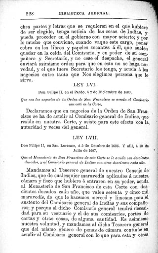228 BIBLIOTECA JUDICIAL.
ches partes y letras que se requieren en el que hubiere
de ser elegido, tenga noticia de las cosas de Indias, y
pueda proceder en el gobierno con mayor acierto; y por
lo mucho que conviene, cuando vaque este cargo, poner
cobro en los libros y papeles tocantes á él, que suelen
quedar en la celda del Comisario, y en poder de su com.
panero y Secretario, y no cese el despacho, el general
enviará asimismo orden para que en esto no se haga no-
vedad, y el que fuere Secretario los tenga, y acuda á los
negocios entre tanto que Nos elegimos persona que le
sirva.
LEY LVI.
Don Felipe II, en el Pardo, á. 2 de Diciembre de 1609.
^^ +	 Que con los negocios de la Orden de San Francisco se acuda al Comisaria
{afá,..,,	 que esta en la Corte.
Declaramos que en negocios de la Orden de San Fran-
cisco se ha de acudir al Comisario general de Indias, que
reside en nuestra Corte, y asiste para este efecto con la
autoridad y veces del general.
LEY I VII.
Don Felipe II, en San Lorenzo, á 5 de Octubre de 1606. Y allf, á 10 de
Julio de 1607.
Que al Monasterio de San Francisco de esta Corte se le acucia con doscientos
ducados, y al Comisario general de Indias con otros doscientos cada año.
Mandamos al Tesorero general de nuestro Consejo de
Indias, que de cualesquier maravedis aplicados á nuestra
cámara y fisco que hubiere é entraren en su poder, acuda
al Monasterio de San Francisco de esta Corte con dos-
cientos ducados cada año, que valen setenta y cinco mil
maravedis, de que le hacemos merced y limosna para el
sustento del Comisario general de Indias y sus compañe-
ros; y porque el dicho Comisario general tendrá necesi-
dad para su vestuario y el de sus comisarios, portes de
cartas y otras cosas, de alguna cantidad. Es asimismo
nuestra voluntad, y mandamos al dicho Tesorero general
que del mismo género de penas de cámara continúe en
acudir al Comisario general con lo que para esta y otras
 