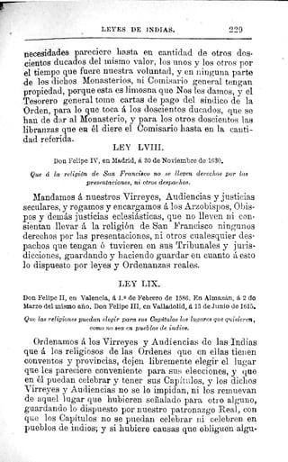 LEYES DE INDIAS.	 229
necesidades pareciere hasta en cantidad de otros dos-
.cientos ducados del mismo valor, los unos y los otros por
el tiempo que fuere nuestra voluntad, y en ninguna parte
de los dichos Monasterios, ni Comisario general tengan
propiedad, porque esta es limosna que Nos les damos, y el
Tesorero general tome cartas de pago del sindico de la
"Orden, para lo que toca á los doscientos ducados, que se
han de dar al Monasterio, y para los otros doscientos las
libranzas que en él diere el Comisario hasta en la canti-
dad referida.
LEY LVIII.
Don Felipe IV, en Madrid, á 30 de Noviembre de 1630.
Que á la religión de San Francisco no se lleven derechos por las
presentaciones, ni otros despachos.
Mandamos á nuestros Virreyes, Audiencias y justicias
seculares, y rogamos y encargamos á los Arzobispos, Obis-
pos y demás justicias eclesiásticas, que no lleven ni con-
sientan llevar la religión de San Francisco ningunos
derechos por las presentaciones, ni otros cualesquier des-
pachos que tengan ó tuvieren en sus Tribunales y juris-
dicciones, guardando y haciendo guardar en cuanto á esto
lo dispuesto por leyes y Ordenanzas reales.
LEY LIX.
Don Felipe II, en Valencia, á 1. 0 de Febrero de 1586. En Almaztin, á 2 de
Marzo del mismo año. Don Felipe III, en Valladolid, A 13 de Junio de 1615.
-Que las religiones puedan elegir para sus Capitulos los lugares que quisieren,
como no sea en pueblos de indios.
Ordenamos á los Virreyes y Audiencias de las Indias
que á los religiosos de las Ordenes que en ellas tienen
conventos y provincias, dejen libremente elegir el lugar
que les pareciere conveniente para sus elecciones, y que
en él puedan celebrar y tener sus Capítulos, y los dichos
Virreyes y Audiencias no se lo impidan, ni los remuevan
de aquel lugar que hubieren señalado para otro alguno,
guardando lo dispuesto por nuestro patronazgo Real, con
que los Capítulos no se puedan celebrar ni celebren en
pueblos de indios; y si hubiere causas que obliguen aigu.
 