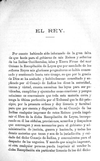 E1C. 1 `^./ Y•
Por cuanto habiendo sido informado de la gran falta
de que hacia para el gobierno de mis Reinos y señorios
de las Indias Occidentales, islas y Tierra Firme del mar
Oééano la Recopilación de Leyes que por mandado de los
señores Reyes mis gloriosos progenitores se había comen-
zado y continuado hasta este tiempo, en que por la gracia
de Dios se ha acabado: y habiéndoseme consultado y su-
plicado por el Consejo de Indias les diese la autoridad,
fuerza y virtud, cuanta necesitan las leyes para ser pu-
blicadas, cumplidas y ejecutadas como conviene: y porque
asimismo es conveniente que toda esta materia corra y
tenga la última perfección por el Tribunal que le dió prin-
cipio; por la presente ordeno y doy licencia y facultad
para que por cuenta y disposición de mi Consejo de las
Indias cualquier impresor de estos Reinos pueda impri-
mir el libro de la dicha Recopilación de Leyes, incorpo-
rando en él las cédulas, provisiones, acuerdos y despachos
que convengan y sean necesarios para el gobierno y ad-
ministración de justicia, guerra y hacienda, y todas las
demás materias que tocan y son de la jurisdicción y cui-
dado del dicho Consejo de Indias, y convenientes para el
despacho de los negocios. Y mando que ningún impresor,
ni otra cualquier persona pueda imprimir ni vender la
dicha Recopilación sin particular licencia de los del dicho
 