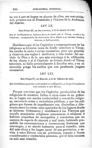 230	 BIBLIOTECA JIIDICIAL.
na vez á que se hagan en alguno de ellos, sea comunicán-
dolo primero con el Presidente y Oidores de la Audiencia
del distrito.
LEY LX.
Don Felipe III, en San Lorenzo, á 25 de Agosto de 1620.
Que si los Capítulos se hicieren fuera de donde está el Virrey, escriba á los
religiosos, encargcindoles la observancia de su Regla; y si estuviere donde ee-
hicieren, se halle presente.
Mandamos que si los Capítulos y congregaciones de los.
religiosos se hicieren fuera de donde estuviere el Virrey,
les escriba la carta ó cartas necesarias, para que guarden
y observen sus reglas é institutos, y sólo traten del ser-
vicio de Dios y de lo que más convenga á la edificación
de las almas; y si el Capitulo se hiciere donde el Virrey
estuviere, se halle personalmente á decirles esto, y en su
ejecución ponga los medios que con prudencia juzgar&
necesarios.
LEY LXI.
Don Felipe IV, en Monzón, á 25 de Febrero de 1626.
Que los religiosos guarden conformidad en sus Capítulos, y los que lo impidieren.
sean enviados á estos Reinos.
Porque conviene que los Capítulos provinciales de las
religiones de nuestras Indias ú otras cosas de su gobier-
no, se hagan con mucha conformidad y concordia religio-
sa, excusando notas y escándalos públicos, y que los reli-
giosos que fueren de impedimento con discordias y dife-
rencia entre los otros, sean apartados de los lugares donde
se hicieren. Ordenamos y mandamos á los Virreyes que_
cuando semejantes religiosos comenzaren á relajarse ó
hubiere sospechas de monopolios v conciertos, que no
carecen de especie de simonía y mal trato, habiendo pre-
cedido las amonestaciones y correcciones fraternas que
convengan, y no siendo bastantes para el remedio, usen
del más eficaz y los hagan sacar de sus provincias, y en-
víen á estos Reinos con tal prudencia, consejo y buena
consideración y contra tales personas, que el bien consista
en solo este remedio.
 