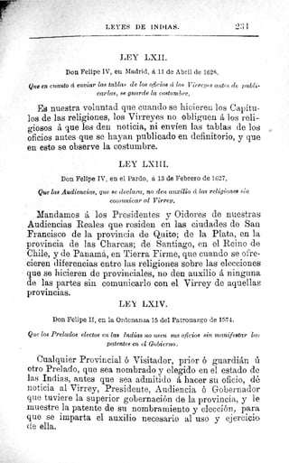 ^lâ
sr
LEI ES DE INDIAS.	 2:; 1
LEY LXII.
Don Felipe IV, en Madrid, á 11 de Abril de 1628.
Que en cuanto d enviar las tablas de los oficios cí los Virreyes c(rws (le publi-
carlas, se guarde la costumbre.
Es nuestra voluntad que cuando se hicieren los Capítu-
los de las religiones, los Virreyes no obliguen á los reli-
giosos á que les den noticia, ni envíen las tablas de los
oficios antes que se hayan publicado en definitorio, y que
en esto se observe la costumbre.
LEY LXIII.
Don Felipe IV, en el Pardo, á 13 de Febrero de 1627.
Que las Audiencias, que se declara, no den auxilio cc las religiones sint
comunicar al Virrey.
Mandamos á los Presidentes y Oidores de nuestras
Audiencias Reales que residen en las ciudades de San
Francisco de la provincia de Quito; de la Plata, en la
provincia de las Charcas; de Santiago, en el Reino de
Chile, y de Panamá, en Tierra Firme, que cuando se ofre-
cieren diferencias entre las religiones sobre las elecciones
que se hicieren de provinciales, no den auxilio á ninguna
de las partes sin comunicarlo cou el Virrey de aquellas
provincias.
LEY LXIV.
Don Felipe II, en la Ordenanza 15 del Patronazgo de 1574.
Que los Prelados electos en las Indias no usen sus oficios sin manifestar las
Patentes en el Gobierno.
Cualquier Provincial ó Visitador, prior é guardián t
otro Prelado, que sea nombrado y elegido en el estado de
las Indias, antes que sea admitido á hacer su oficio, dé
noticia al Virrey, Presidente, Audiencia ó Gobernador
que tuviere la superior gobernación de la provincia, y le
muestre la patente de su nombramiento y elección, para
que se imparta el auxilio necesario al uso y ejercicio
cte ella.
 