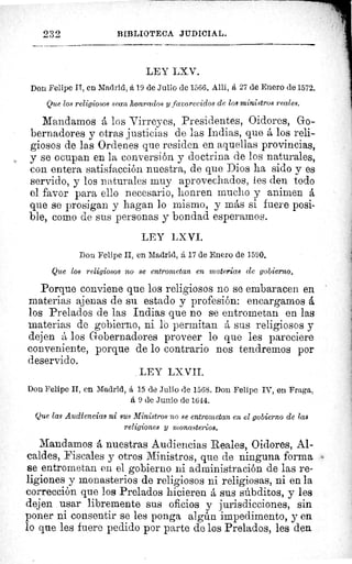 232	 BIBLIOTECA JUDICIAL.
LEY LXV.
Don Felipe IT, en Madrid, á 19 de Julio de 1566. Alli, á 27 de Enero de 1572.
Que los religiosos sean honrados y favorecidos de loa ministros reales.
Mandamos á los Virreyes, Presidentes, Oidores, Go-
bernadores y otras justicias de las Indias, que á los reli-
giosos de las Ordenes que residen en aquellas provincias,
y se ocupan en la conversión y doctrina de los naturales,
con entera satisfacción nuestra, de que Dios ha sido y es
servido, y los naturales muy aprovechados, les den todo
el favor para ello necesario, honren mucho y animen á
que se prosigan y hagan lo mismo, y más si fuere posi-
ble, como de sus personas y bondad esperamos.	 se
vi
LEY LXVI.
Don Felipe II, en Madrid, á 17 de Enero de 1590.	 CI
Que los religiosos no se entrometan en materias ele gobierno. 	
]'af
1
Porque conviene que los religiosos no se embaracen en	 Lec
materias ajenas de su estado y profesión: encargamos á
los Prelados de las Indias que no se entrometan en las 	 i,
materias de gobierno, ni lo permitan á sus religiosos y	 ü^
dejen á los Gobernadores proveer lo que les pareciere	 °a
conveniente, porque de lo contrario nos tendremos por	 ha
deservido.
	
	 3(
LEY LX VII.
Don Felipe II, en Madrid, á 15 de Julio de 1568. Don Felipe IV, en Fraga,
á 9 de Junio de 1644.
Que las Audiencias ni sus Ministros no se entrometan en el gobierno de las
religiones Y monasterios.
Mandamos á nuestras Audiencias Reales, Oidores, Al-
caldes, Fiscales y otros Ministros, que de ninguna forma
se entrometan en el gobierno ni administración de las re-
ligiones y monasterios de religiosos ni religiosas, ni en la
corrección que los Prelados hicieren á sus súbditos, y les
dejen usar libremente sus oficios y jurisdicciones, sin
poner ni consentir se les ponga algún impedimento, y en
lo que les fuere pedido por parte de los Prelados, les den
 