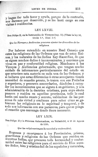 LEYES DE INDIAS.	 233
y hagan dar todo favor y ayuda, porque de lo contrario,
nos daremos por deservido, y se les hará cargo en sus
visitas ó residencias.
LEY LX VIII.
Don Felipe U, en la Instrucción de Virreyes (cap. 11). (Véase la ley 50,
titulo 3. 0, libro 3.0)
Que los Virreyes y Audiencias procuren ajustar las discordias de los
religiosos.
Por haberse entendido en nuestro Real Consejo que
entre los religiosos de las Ordenes que van de estos Rei-
nos, y los naturales de las Indias hay discordias, de que
se siguen muchos daños é inconvenientes, y conviene que
vivan en paz y conformidad religiosa. Mandamos á los
Virreyes y Audiencias gobernando, que tengan mucho
cuidado de informarnos particularmente del estado en
que estuviere esta materia en cada una de las Ordenes; y
si hallaren que estas diferencias ú otras semejantes tienen
necesidad de remedio pronto, lo traten con sus Prelados
y superiores, y procuren concordarlos, dándoles á enten-
der los inconvenientes que se siguen á su gobierno, y á la
administración de la doctrina cristiana, para cuyo efecto
pasaron y residen en aquellas provincias, todo lo cual
harán con mucho recato y secreto, valiéndose de las per-
sonas de más virtud y confianza para saber cómo se go-
biernan las religiones en lo espiritual y temporal, y de
todo nos informarán con sus pareceres, para que se ponga
el remedio que convenga donde fuere necesario.
LEY LXIX.
Don Felipe II y la Princesa Gobernadora, en Valladolid, á 18 de Agosto
de 1556.
Que las religiones tengan hermandad y conformidad.
Rogamos y encargamos A los Provinciales, priores,
guardianes y religiosos de las Ordenes que residen en
nuestras Indias, que procuren toda hermandad y confor-
midad entre las religiones para el servicio de Dios nues-
tro Señor, bien y cristiandad de los españoles y naturales,
 