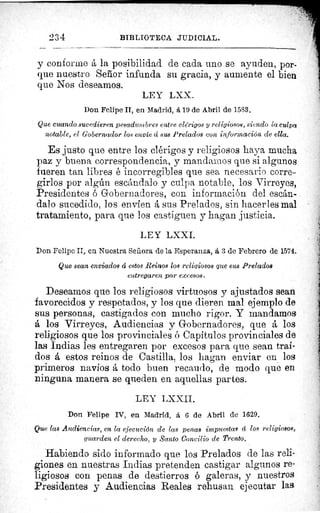 234	 BIBLIOTECA JUDICIAL.
y conforme á la posibilidad de cada uno se ayuden, por-
que nuestro Señor infunda su gracia, y aumente el bien
que Nos deseamos.
LEY LXX.
Don Felipe II, en Madrid, á 19 de Abril de 1583.
Que cuando sucedieren pesadumbres entre clérigos y religiosos, siendo la culpa
notable, el Gobernador los envie á sus Prelados con información de ella.
Es justo que entre los clérigos y religiosos haya mucha
paz y buena correspondencia, y mandamos que si algunos
fueren tan libres é incorregibles que sea necesario corre-
girlos por algún escándalo y culpa notable, los Virreyes,
Presidentes ó Gobernadores, con información del escán-
dalo sucedido, los envíen á sus Prelados, sin hacerles mal
tratamiento, para que los castiguen y hagan justicia.
LEY LXXI.
Don Felipe II, en Nuestra Señora de la Esperanza, á 3 de Febrero de 1574..
Que sean enviados á estos Reinos los religiosos que sus Prelados
entregaren por excesos.
Deseamos que los religiosos virtuosos y ajustados sean
favorecidos y respetados, y los que dieren mal ejemplo de
sus personas, castigados con mucho rigor. Y mandamos
A los Virreyes, Audiencias y Gobernadores, que á los
religiosos que los provinciales ó Capítulos provinciales de
las Indias les entregaren por excesos para que sean traí-
dos á estos reinos de Castilla, los hagan enviar en los
primeros navíos á todo buen recaudo, de modo que en
ninguna manera se queden en aquellas partes.
LEY LXXII.
Don Felipe IV, en Madrid, á 6 de Abril de 1629.
Que las Audiencias, en la ejecución de las penas impuestas á los religiosos,,
guarden el derecho, y Santo Concilio de Trento.
Habiendo sido informado que los Prelados de las reli-
giones en nuestras Indias pretenden castigar algunos re-
ligiosos con penas de destierros ó galeras, y nuestros
Presidentes y Audiencias Reales rehusan ejecutar las
lÿ
 