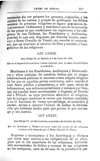 LEYES DE INDIAS.
sentencias sin ver primero los procesos originales, y los
méritos de las causas; y porque de publicarse los delitos
secretos de personas religiosas se siguen gravísimos in-
convenientes. Ordenamos y mandamos que en la ejecución
de las penas en que condenaren los superiores a los reli-
giosos de sus Ordenes, los Presidentes y Audiencias
guarden lo que está dispuesto por derecho común, canó-
nico y Santo Concilio de Trento, sin exceder ni contrave-
nir, que así conviene al servicio de Dios y nuestro, y buen
gobierno de las religiones.
LEY LXXIII.
Don Felipe II, en Madrid, á 6 de Junio de 1565.
Que no se hagan informaciones contra religiosos, sino en casos de publicidad
y escándalo.
Mandamos á los Presidentes, Audiencias y Gobernado-
res y otras justicias de- nuestras Indias que no tengan
informaciones públicas ni secretas contra ningún religioso
de los que en aquellas partes estuvieren, salvo cuando el
caso fuere público y escandaloso, y sólo para efecto de
informarnos, que entonces permitimos y tenemos por bien,
que las puedan hacer secretamente y requerir al Provin-
cial ó Prelado en cuya provincia estuviere el religioso,
que le castigue conforme al exceso que hubiere cometido,
y no lo haciendo de forma que satisfaga al escándalo y
exceso, envíen á nuestro Consejo de Indias la informa
ción que hubieren hecho, para que provea lo que conven-
ga y sea justicia.
LEY LXXIV.
Don Felipe TV, en San Lorenzo, á postrero de Octubre de 1624.
Que los Arzobispos y Obispos procuren evitar los excesos de los religiosos
conforme á lo dispuesto por el Santo Concilio de Trento.
Rogamos y encargamos á los Arzobispos y Obispos
que estén muy atentos á las obligaciones de su oficio,
para que si los superiores de las religiones, habiendo
sido amonestados de delitos y excesos de sus religiosos
no los castigaren, usen en tal caso de la jurisdicción que
 