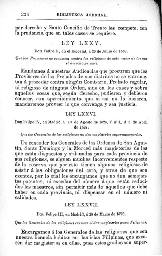 ^
t.
Va
lo
re
,11
236	 BIBLIOTECA JUDICIAL.
ÿu
por derecho y Santo Concilio de Trento les compete, con
la prudencia que en tales casos se requiere.
LEY LXXV.
Don Felipe II, en el Escorial, á 29 de Junio de 1568.
Que 108 Provisores no conozcan contra los religiosos de más casos de los que
el derecho permite.
Mandamos á nuestras Audiencias que procuren que los
Provisores de los Prelados de sus distritos no se entrome-
tan á proceder contra ningún Comisario, Prelado regular,
ni religioso de ninguna Orden, sino en los casos y sobre
aquellos cosas que, según derecho, pudieren y debieren
conocer, con apercibimiento que si así no lo hicieren,
mandaremos proveer lo que convenga y sea justicia.
LEY LXXVI.
Don Felipe IV, en Madrid, 1. 0 de Agosto de 1626. Y allí, á 3 de Abril
de 1627.
Que los Generales de las religiones no den magisterios supernumerarios.
De conceder los Generales de las Ordenes de San Agus-
tin, Santo Domingo y la Merced más magisterios de los
que están dispuestos y ordenados para cada provincia de
sus religiones, se siguen muchos inconvenientes respecto
de la reserva que por esto tienen algunos religiosos de
asistir á las obligaciones del coro, y otras de que son
exentos, por lo cual les encargamos que no den semejan-
tes patentes, ni excedan del número á que están reduci-
dos los maestros, sin permitir más de aquellos que debe
haber en cada provincia, ni dispensar en el número ni
calidades.
LEY LXXVII.
Don Felipe III, en Madrid, á 20 de Marzo de 1620.
Que los Generales de las religiones excusen el dar ,magisterios para Filipinas.
Encargamos á los Generales de las religiones que con
nuestra licencia habitan en las islas Filipinas, que excu-
sen dar magisterios en ellas, pues estos grados son supere
 
