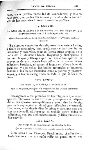 LEYES DE INDIAS.	 237
$,fluos, y sin precisa necesidad de concederlos, y sólo se
debe tratar, en partes tan nuevas y remotas, de la conver-
sión de los naturales á nuestra santa fe católica.
LEY LXXVIII.
Don Felipe III, en Madrid, á 24 de Marzo de 1621. Don Felipe IV, tí 18
de Diciembre de 1630. Y á 26 de Agosto de 1636.
Que en los conventos no haya pila ele bautismo, ni los Prelados bauticen
ni casen.
En algunos conventos de religiosos de nuestras Indias,
A título de costumbre, han usado casar y bautizar indios
forasteros y naturales, como si fueran curas propios, no lo
pudiendo ni debiendo hacer. Rogamos y encargamos á
los Arzobispos y Obispos que no consientan que en los
conventos de sus diócesis haya pilas de bautismo, ni sus
religiosos bauticen, ni casen, ni hagan en ellos oficios de
párrocos, y que todos los indios naturales y forasteros
acudan á los dichos Prelados como á padres y pastoree
suyos, y á los curas legítimos en todo lo que se les ofre-
ciere.
LEY LXXIX.
Don Felipe IV, en Madrid, á 17 de Julio de 1631.
Que los religiosos prediquen sin estipendio en las iglesias catedrales
los sermones de tabla.
Encargamos á los prelados de las religiones que hagan
que los religiosos de sus Ordenes prediquen sin estipen-
dio en las iglesias metropolitanas y catedrales los domi.u-
gos de la septuagésima, domingos, miércoles y viernes de
Cuaresma, y los demás días de tabla; y para que esto sea
con más comodidad, repartan el trabajo entre todas las
religiones, con que será más tolerable, y Dios nuestro Se.
ñor servido.
LEY LXXX.
Don Felipe IV, en Zaragoza, á 14 de Octubre de 1616.
Que no 8e permita a los religiosos solicitar negocios seculares.
Mandamos á los Virreyes, Presidentes, Audiencias y
Gobernadores, que á ningún religioso permitan en sus
 