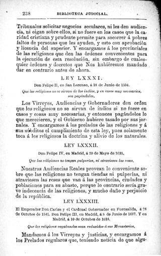 Tribunales solicitar negocios seculares, ni les den audien-
cia, ni oigan sobre ellos, si no fuere en los casos que la ca•
ridad cristiana y prudente permite para socorrer pobres
faltos de personas que les ayuden, y esto con aprobación
y licencia del superior. Y encargamos á los provinciales
de las religiones que den las órdenes convenientes para
la ejecución de esta resolución, sin embargo de cuales-
quier órdenes y decretos que Nos hubiéremos mandado
dar en contrarío antes de ahora.
LEY LXXXI.
Don Felipe II, en San Lorenzo, á 18 de Junio de 1594.
Que los religiosos no se sirvan de los indios, y en casos muy necesarios,
sea pagándoles.
Los Virreyes, Audiencias y Gobernadores den orden
que los religiosos no se sirvan de indios si no fuere en.
casos y cosas • muy necesarias, y entonces pagándoles lo
que merecieren, y el Gobierno hubiere tasado por sus jor-
nales. Y encargamos á los prelados de las religiones y å
-sus sithditos el cumplimiento de esta ley, pues solamente
toca á los religiosos la doctrina y alivio de los naturales.
LEY LXXXII.
Don Felipe IV, en Madrid, á 20 de Mayo de 1635.
Que las religiones no tengan pulperías, ni atraviesen las reses.
Nuestras Audiencias Reales provean lo conveniente so-
bre que las religiones no tengan tiendas ni pulperías, ni
atraviesen las reses que van á las provincias, ciudades y
poblaciones para su abasto, porque lo contrario sería gra-
ve indecencia de las religiones, y mucho daño y perjuicio
de la república.
LEY LX XXIII.
E1 Emperador Don Carlos y el Cardenal Gobernador en Fuensalida, á 28
de Octubre de 1541. Don Felipe III, en Madrid, á 8 de Junio de 1617. Y en
Madrid, á, 10 de Octubre de 1618.
Que los religiosos vagabundos sean reducidos á sus Monasterios.
Mandamos á los Virreyes y justicias, y encargamos å
los Prelados regulares que, teniendo noticia de que algu-
238	 BIi3L1UTECA JQDICiAL.
 