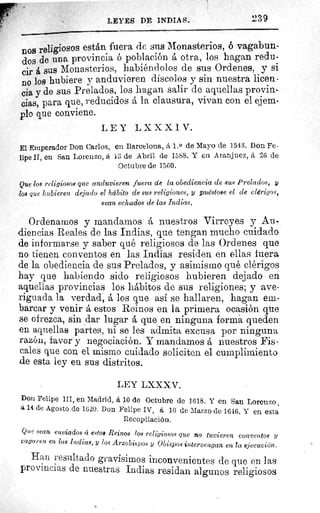 LEYES DE INDIAS.	 239
nos religiosos están fuera de sus Monasterios, 6 vagabun-
dos de una provincia ó población á otra, los hagan redu-
cir á sus Monasterios, habiéndolos de sus Ordenes, y si
no los hubiere y anduvieren díscolos y sin nuestra licen-
cia y de sus Prelados, los hagan salir de aquellas provin-
cias, para que, reducidos á la clausura, vivan con el ejem-
plo que conviene.
LEY LXXXIV.
El Emperador Don Carlos, en Barcelona, á 1. 0 de Mayo de 1543. Don Fe-
lipe II, en San Lorenzo, á 13 de Abril de 1588. Y en Aranjuez, á 26 de
Octubre de 1560.
Que los religiosos que anduvieren fuera de la obediencia de sus Prelados, y
Zos que hubieren dejado el hábito de sus religiones, y puéstose el de clérigos,
sean echados de las Indias.
Ordenamos y mandamos á nuestros Virreyes y Au-
diencias Reales de las Indias, que tengan mucho cuidado
de informarse y saber qué religiosos de las Ordenes que
no tienen conventos en las Indias residen en ellas fuera
de la obediencia de sus Prelados, y asimismo qué clérigos
hay que habiendo sido religiosos hubieren dejado en
aquellas provincias los hábitos de sus religiones; y ave-
riguada la verdad, á los que así se hallaren, hagan em-
barcar y venir á estos Reinos en la primera ocasión que
se ofrezca, sin dar lugar á que en ninguna forma, queden
en aquellas partes, ni se les admita excusa por ninguna
razón, favor y negociación. Y mandamos á nuestros Fis-
cales que con el mismo cuidado soliciten el cumplimiento
de esta ley en sus distritos.
LEY LXXXV.
Don Felipe III, en Madrid, á 10 de Octubre de 1618. Y en San Lorenzo ,
á 14 de Agosto de 1620. Don Felipe IV, á I0 de Marzo de 1646. Y en esta
Recopilación.
t^ue sean enviados á estos Reinos los religiosos que no tuvieren conventos 11
zagaren en las Indias, y los Arzobispos y Obispos intervengan en la ejecución.
Han resultado gravísimos inconvenientes de que en las
provincias de nuestras Indias residan algunos religiosos
 
