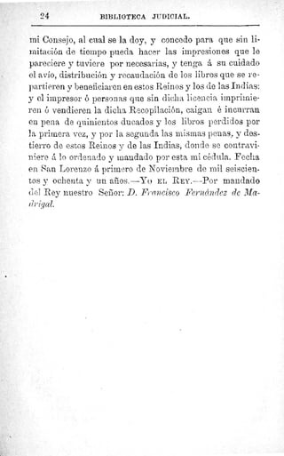 9 4	 BIBLIOTECA JUDICIAL.
mi Consejo, al cual se la doy, y concedo para que sin li-
mitación de tiempo pueda hacer las impresiones que le
pareciere y tuviere por necesarias, y tenga á su cuidado
el avío, distribución y recaudación de los libros que se re-
partieren y beneficiaren en estos Reinos y los de las Indias:
y el impresor ó personas que sin dicha licencia imprimie-
ren ó vendieren la dicha Recopilación, caigan é incurran
en. pena de quinientos ducados y los libros perdidos por
la primera vez, y por la segunda las mismas penas, y des-
tierro de estos Reinos y de las Indias, donde se contravi-
niere á lo ordenado y mandado por esta mi cédula. Fecha
en San Lorenzo á primero de Noviembre de mil seiscien-
tos y ochenta y un años.—Yo EL REY.—Por mandado
del Rey nuestro Senior :.D. Francisco Fernández de Ma-
r gal.
 