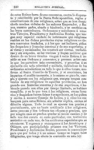 240 BII3LIUTECII JIIDICIAL.
de estos Reinos fuera de sus conventos, contra lo dispues-
to y establecido por la Santa Sede apostólica, reglas y
constituciones de sus religiones, sobre que se han despa-
chado muchas cédulas de los señores Emperador, y Re-
yes, nuestro padre, abuelo y bisabuelo, y se contiene en
las leyes antecedentes. Ordenarnos y mandamos á nues-
tras Virreyes, Presidentes y Audiencias Reales, que ten-
gan muy especial cuidado de informarse qué religiosos
residen en las dichas provincias cuyas religiones no tie-
nen conventos fundados, y á los que así hallaren, pidan
los despachos y licencias nuestras y de sus superiores; y
si vistas y examinadas les constare ser ciertas, verdade-
ras y sin sospecha, se las vuelvan y hagan notificar que
dentro de un breve término vengan á estos Reinos á re-
sidir en sus Ordenes y conventos, y provean sobre esto
lo que les pareciere má,i conveniente, y procedan á su
ejecución con toda celeridad y cuidado, valiéndose de los
ordinarios eclesiásticos en todo lo que á ellos tocare, con-
forme al Santo Concilio de Trento, y si conviniere, les
impartan el auxilio necesario, y lo mismo se guarde, cum-
pla y ejecute con los religiosos que, aunque tengan con-
ventos de sus religiones en aquellas provincias, no han
pasado con licencias nuestras y de sus superiores, ó ha-
biendo pasado con ellas por tiempo limitado, se hubiere
cumplido; y en lo que toca á los religiosos, cuyas licen-
cias y despachos fueren falsos ó sospechosos, se los quiten
y envíen á nuestro Consejo de Indias, y á ellos los em-
barquen para estos Reinos, sin admitir réplica, excusa ni
dilación alguna. Todo lo cual se ejecute tan precisa y
puntualmente, que no baste notificarlo á los religiosos,
antes provean y den órdenes tan eficaces y precisas, que
por ningún caso se puedan quedar ni torcer camino, y de
todo nos den cuenta en carta particular, con testimonio
auténtico en cada uno, de los accidentes especiales que se
ofrecieren. Y rogamos y encargarnos á los Arzobispos y
Obispos, que participándolo primero con los Virreyes,
Presidentes y Audiencias Reales, provean lo conveniente
para que por todos y á un mismo tiempo se hagan tales
diligencias, que tenga efecto lo contenido en esta ley.
 