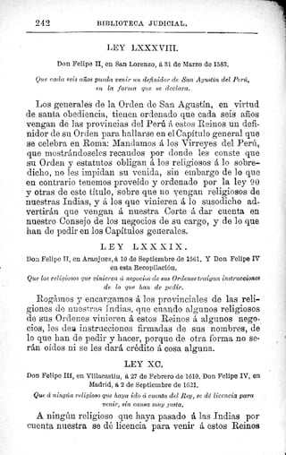 242	 BIBLIOTECA JUDICIAL.
LEY LXXX VITI.
Don Felipe II, en San Lorenzo, á 31 de Marzo de 1583,
Que cada seis años pueda venir un definidor de San Agustín del Perú,
en la forma que se declara.
Los generales de la Orden de San Agustín, en virtud
de santa obediencia, tienen ordenado que cada seis afios
vengan de las provincias del Perú A estos Reinos un defi-
nidor de su Orden para hallarse en el Capítulo general que
se celebra en Roma: Mandamos á los Virreyes del Perú,
que mostrándoseles recaudos por donde les conste que
su Orden y estatutos obligan á los religiosos á lo sobre-
dicho, no les impidan su venida, sin embargo de lo que
en contrario tenemos proveído y ordenado por la ley 90
y otras de este título, sobre que no vengan religiosos de
nuestras Indias, y á los que vinieren á lo susodicho ad-
vertirán que vengan á nuestra Corte á dar cuenta en
nuestro Consejo de los negocios de su cargo, y de lo que
han de pedir en los Capítulos generales.
LEY LXXXIX.
Dos Felipe TI, en Aranjuez, á 10 de Septiembre de 1561, Y Don Felipe IV
en esta Recopilación.
Que los religiosos que vinieren cí negocios de sus Ordenes traigan instrucciones
de lo que han de pedir.
Rogamos y encargamos á los provinciales de las reli-
giones de nuestras Indias, que cuando algunos religiosos
de sus Ordenes vinieren á estos Reinos á algunos nego-
cios, les dea. instrucciones firmadas de sus nombres, de
lo que han de pedir y hacer, porque de otra forma no se-
rán oídos ni se les dará crédito á cosa alguna.
LEY XC.
Don Felipe III, en Villacastin, a 27 de Febrero de 1610. Don Felipe IV, en
Madrid, á 2 de Septiembre de 1621.
Que cE ningún religioso que haya ido cc cuenta del Rey, se dd licencias para
venir, sin causa muy justa.
A ningún religioso que haya pasado á las Indias por
cuenta nuestra se dé licencia para venir á estos Reinos
r:
 