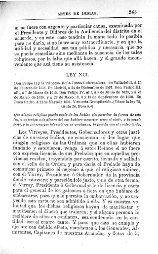 LEYES DE INDIAS.	 243
si no fuere con urgente y particular causa, examinada por
el Presidente y Oidores de la Audiencia del distrito en el
acuerdo, y en este caso tendrán la mano todo lo posible
para no darla, si no fuere muy extraordinario, y en que la
utilidad y necesidad sea tan pública y necesaria que no
se pueda remediar sino mediante la ausencia de los tales
religiosos, por la falta que allá hacen, y el grande incon-
veniente que acá tiene su asistencia.
LEY XCI.
Don Felipe II y la Princesa Doña Juana Gobernadora, en Valladolid, á 13
de Febrero de 1558. En Madrid, á 24 de Diciembre de 1597. Don Felipe III,
allí, á 7 de Marzo de 1615. Don Felipe IV, alit, á 8 de Junio de 1628, y á 26
de Marzo de 1638, y á 26 de Mayo, 3, 8 y 18 de Septiembre de 1650. En
Buen Retiro, á 22 de Mayo de 1654. Yen esta Recopilación. (Véase la ley 72,
título 26, libro 9.0)
Que ningzín religioso pueda venir de las indias sin guardar la forma de eata
ley, y no traiga ?iacís dinero del que hubiere menester para el viaje, y lo mani-
fieste, y la persona que lorecibiere en confianza, lo pierda con el cuatro tanto,
Los Virreyes, Presidentes, Gobernadores y otras justi-
cias de nuestras Indias, no consientan ni den lugar que
ningún religioso de las Ordenes que en ellas hubieren
fundado y estuvieren, venga á estos Reinos si no fuere
con expresa licencia de sus Prelados que en aquellas pro-
vincias residen, trayéndola por escrito, firmada y sellada
con el sello de la Orden, y para darla el Prelado haya de
comunicar primero el negocio á que el religioso viniere,
con el Virrey, Presidente ó Gobernador de la provincia
donde estuviere; y pareciéndole justo, y no de otra forma,
el Virrey, Presidente ó Gobernador le dé licencia y carta
para el general de los galeones ó flota en que hubiere de
embarcarse, para que le permita la embarcación, y no tra-
yendo esta carta no sea admitido á ella. Y es nuestra vo-
luntad que los dichos religiosos hayan de manifestar y
manifiesten el dinero que trajeren; y si alguna persona lo
recibiere de ellos en confianza, sea condenado en la can-
tidad con el cuatro tanto. Y para que esto se cumpla y
ejecute con debido efecto, mandamos á los Generales, Al-
mirantes, Capitanes de nuestras Armadas y flotas de la
 