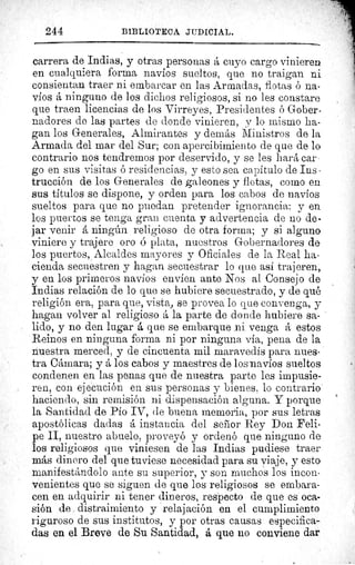 244	 BIBLIOTECA JUDICIAL.
carrera de Indias, y otras personas á cuyo cargo vinieren
en cualquiera forma navíos sueltos, que no traigan ni
consientan traer ni embarcar en las Armadas, flotas ó na-
víos á ninguno de los dichos religiosos, si no les constare
que traen licencias de los Virreyes, Presidentes ó Gober-
nadores de las partes de donde vinieren, y lo mismo ha-
gan los Generales, Almirantes y demás Ministros de la
Armada del mar del Sur; con apercibimiento de que de lo
contrario nos tendremos por deservido, y se les hará car-
go en sus visitas ó residencias, y esto sea capítulo de Ins -
trucción de los Generales de galeones y flotas, como en
sus títulos se dispone, y orden para los cabos de navíos
sueltos para que no puedan pretender ignorancia: y en
los puertos se tenga gran cuenta y advertencia de no de-
jar venir á ningún religioso de otra forma; y si alguno
viniere y trajere oro ó plata, nuestros Gobernadores de
los puertos, Alcaldes mayores y Oficiales de la Real ha-
cienda secuestren y hagan secuestrar lo que así trajeren;
y en los primeros navíos envíen ante Nos al Consejo de
Indias relación de lo que se hubiere secuestrado, y de qué
religión era, para que, vista, se provea lo que convenga, y
hagan volver al religioso á la parte de donde hubiere sa-
lido, y no den lugar á que se embarque ni venga á estos
Reinos en ninguna forma ni por ninguna via, pena de la
nuestra merced, y de cincuenta mil maravedís para nues-
tra Cámara; y á los cabos y maestres de los navíos sueltos
condenen en las penas que de nuestra parte les impusie-
ren, con ejecución en sus personas y bienes, lo contrario
haciendo, sin remisión ni dispensación alguna. Y porque
la Santidad de Pío IV, de buena memoria, por sus letras
apostólicas dadas á instancia del señor Rey Don Feli-
pe II, nuestro abuelo, proveyó y ordenó que ninguno de
los religiosos que viniesen de las Indias pudiese traer
más dinero del que tuviese necesidad para su viaje, y esto
manifestándolo ante su superior, y son muchos los incon-
venientes que se siguen de que los religiosos se embara-
cen en adquirir ni tener dineros, respecto de que es oca-
sión de distraimiento y relajación en el cumplimiento
riguroso de sus institutos, y por otras causas especifica-
das en el Breve de Su Santidad, á que no conviene dar
 