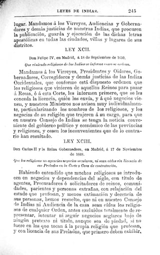 LEYES DE INDIAS.	 245
lugar. Mandamos á los Virreyes, Audiencias y Goberna-
dores y demás justicias de nuestras Indias, que procuren
la publicación, guarda y ejecución de las dichas letras
apostólicas eu todas las ciudades, villas y lugares de sus
distritos.
LEY XCII.
Don Felipe IV, en Madrid, á 18 de Septiembre de 1650.
Que viniendo religiosos de las 1ndáas se informe como 8c ordena.
Mandarnos á los Virreyes, Presidentes y Oidores, Go-
bernadores, Corregidores y demás justicias de las Indias
Occidentales, que conforme está dispuesto ordenen que
los religiosos que vinieren de aquellos Reinos para pasar
A Roma, ó á esta Corte, les informen primero, que se les
conceda la licencia, quién los envia, y á qué negocios vie-
nen, y nuestros Ministros nos avisen muy individuahnen-
te, particularizando los nombres de los religiosos, y los
negocios de su religión que trajeren á su cargo, para que
en nuestro Consejo de Indias se tenga la noticia conve-
niente del gobierno político y económico de las provincias
y religiones, y cesen los inconvenientes que de lo contra-
rio han resultado.
LEY XCIII.
Don Carlos II y la Reina Gobernadora, en Madrid, á 17 de Noviembre
de 1668.
Que 108 religiosos no agencien negocios seculares, ni sean 01(708 sin licencia de
sus Prelados en la Corte y Casa de contratación.
Habiendo entendido que muchos religiosos se introdu-
cen en negocios y dependencias del siglo, con titulo de
agentes, Procuradores ó solicitadores de reinos, comuni-
dades, parientes y personas extrafias, con relajación del
estado que profesan, y menos extimación y decencia de
sus personas, hemos resuelto, que ni en nuestro Consejo
(le Indias ni Audiencia de la casa sean oídos los religio-
sos de cualquier Orden, antes excluidos totalmente de re-
presentar, intentar ni seguir negocios seglares bajo de
ningún pretexto ni titulo, aunque sea de piedad, si no
fuere en los que tocan á la propia religión que profesan,
y con licencia de sus Prelados, que primero deben exhibir,
 