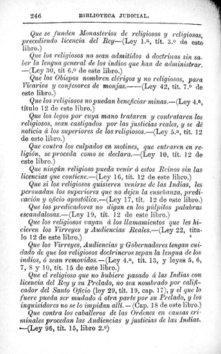246	 BIBLIOTECA. JUDICIAL.
Que se funden Monasterios de religiosos y religiosas,
precediendo licencia del Rey—(Ley La, tít. 3.0 de este
libro.)
Que los religiosos no sean admitidos a doctrinas sin sa-
ber la lengua general de los indios que han de administrara
—(Ley 30, tít 6.° de este libro.)
Que los Obispos nombren clérigos y no religiosos, para
Vicarios y confesores de monjas.--(Ley 42, tít. 7.° de
este libro.)
Que los religiosos no puedan beneficiar minas.—(Ley 4.a,
titulo 12 de este libro.)
Que los legos por cuya mano trataren y contrataren los
religiosos, sean castigados por las justicias reales, y se dé
noticia á los superiores de los religiosos.—(Ley 5.a, tít. 12
de este libro.)
Que contra los culpados en motines, que entraren en re-
ligión, se proceda como se declara.—(Ley 10, tít. 12 de
este libro.)
Que ningún religioso pueda venir á estos Reinos sin las
licencias que contiene.—(Ley 16, tít. 12 de este libro.)
Que si los religiosos quisieren venirse de las Indias, les
persuadan los superiores que no dejen la enseñanza, predi-
cación y oficio apostólico.—(Ley 17, tít. 12 de este libro.)
Que los predicadores no digan en los púlpitos palabras
escandalosas.—(Ley 19, tít. 12 de este libro.)
Que los religiosos vayan á los llamamientos que les hi-
cieren los Virreyes y Audiencias Reales.—(Ley 22, títu-
lo 12 de este libro.)
Que los Virreyes, Audiencias y Gobernadores tengan cui-
dado de que los religiosos doctrineros sepan la lengua de los
indios, ó sean removidos.—(Ley(Ley 4.a, tít. 13, y leyes 5, 6,
7, 8 y 10, tít. 15 de este libro.)
Que el religioso que no hubiere pasado á las Indias con
licencia del Rey y su Prelado, no sea nombrado por califi-
cador del Santo Oficio (ley 29, tít. 19, cap. 17), y el que lo
fuere pueda ser mudado a otra parte por su Prelado, y los
inquisidores no se lo impidan allí. — (Cap. 18 de este libro.)
Que contra los caballeros de las Ordenes en causas cri-
minales procedan las Audiencias y justicias de las Indias.
-----(Ley 96, tít. 15, libro 2.°)
 