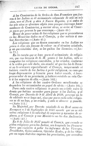 I,'.: ES DL INDIAS.
A los Comisarios de la Orden de San Francisco que f ue-
ren 4 las Indias se dé aviamiento solamente de seis en seis
arios, uno al Perú y otro 4 Nueva España, y si antes de
los seis aiios se ofreciere algún caso porque convenga hacer
mudanza de Comisarios, y enviar otros, se avise al Conse-
jo para que provea lo que convenga.—(Auto 40.)
Hanse de poner señas de los religiosos que se presentaren
en las Memorias dadas en el Consejo, y ciar noticia d am-
bas Secretarías.—(Auto 41.)
Los religiosos que no tienen conventos en lets Indias no
pasen á ellas sin fianzas de volver en el término señalado,
y no queriéndolas dar, se les quiten las licencias.--(A.u-
to71.)
En la cuenta que se hace para el aviamiento de religio-
sos, que con licencia de S. M. pasan d las indias, sólo se
computen los religiosos concedidos, y los criados, conforme
4 la orden que está dada, sin añadir al que los ha ele llevar
si no lo ord enare especialmente el Consejo, mayormente si
hubiere venido de las Indias d pedir religiosos, en caso que
tenga dispensación y licencia para haber venido, ó fuer;;
procurador ele su provincia, y hubiere asistido en esta Cor-
te 4 los negocios de ella.—(Auto 102.)
A los religiosos de las cuatro Ordenes mendicantes se
despachen los aviamientos en papel de oficio.—(Auto 105.)
Para cada cuatro religiosos se ponía un criado entre lo
demás que habían menester para pasar ét las Indias, y el
Consejo, por Decreto ele 9 ele Abril de 1639, proveyó en lo
de adelante no se haga así, sino qne para cada ocho religio-
sos se clé un lego, y no criado, y esto se observe y guarde.
—(Auto 113.)
Su Majestad, por Decreto señalado de su Real ;nano en
Zaragoza a 3 de Septiembre ele 1646' rraandó que no se ad-
mitan religiosos 4 la solicitud ele negocios y agencias de se-
glares, y el Consejo y sus Ministros no les den Audiencia.
—`Auto 141.)
En 8 de Julio ele 1647 mandó al Conse ;.o, que cuando se
pidan religiosos para las Indias, sea trayendo los Procura-
dores que vinieren á pedir los informes de los Virreyes,
Presidentes, Gobernadores, Oficiales Reales, y de los Obis-
pos en cuyos distritos cayeren las provincias, que necesitan
947
 