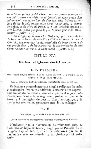 248	 BI L'LI®TECA JIIDICIAL.
de tales religiosos, y del nícmero que les parece se les puede
conceder; para que vistos en el Consejo se tome resolución,
advirtiendo que no se kan de dar sin estos informes, que
/tan de ser de seis en seis artos como va notado, y cuando
se pidan, se dé vista al Fiscal de S. M., dándole noticia de
este Decreto para que pida lo que tuviere por más conve-
niente.—(Auto 149.)
A los religiosos de todas las Ordenes, que vienen de las
Indias, no se les ha de admitir petición ni memorial en el
Consejo, sin preceder las dos calidades de traer licencia de
sus provincias, y de los superiores de sus conventos de esta
Corte de estar sujetos éc la comunidad.—(Auto 175.)
TÍTULO XV.
D e los religiosos doctrineros.
L E Y PRI M ERA.
Don Felipe III, en Madrid, á 28 de Marzo de 1620. Don Felipe IV, eu
Madrid, á 20 de Mayo de 1624.
Que los religiosos doctrineros tengan presentación como los clérmgos.
Ordenamos y mandamos que ningún religioso de todas
y cualesquier Orden sea admitido á doctrina sin especial
nombramiento de nuestro vicepatrón, el cual elija al mAs
idóneo, conforme á la averiguación particular que ha de
hacer y á las reglas de nuestro Real patronazgo, y lo
que se observa en las presentaciones do los clérigos.
LEY IL
Don Felipe IV, en Madrid, á 15 de Junio de 1630.
Que la nominación de religiosos doctrineros se haga por los Prelados.
Mandamos que la nominación de religiosos para las
doctrinas se haya de hacer y haga por el Prelado de l a.
religión á quien tocare, como los religiosos que así se
nombraren sean examinados y aprobados por el ordi-
nario.
 