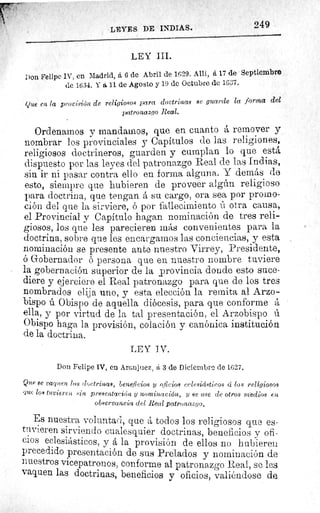 249LEYES DE INDIAS.
LEY III.
Don Felipe IV, en Madrid, á G de Abril de 1629. Allí, á 17 de Septiembre
de 1634. Y a 11 de Agosto y 19 de Octubre de 1637.
Que en la provisión de religiosos para doctrinas ae guarde la forma del
patronazgo Real.
Ordenarnos y mandamos, que en cuanto á remover y
nombrar los provinciales y Capítulos de las religiones,
religiosos doctrineros, guarden y cumplan lo que está
dispuesto por las leyes del patronazgo Real de las Indias,
sin ir ni pasar contra ello en forma alguna. Y demás de
esto, siempre que hubieren de proveer algún religioso
para doctrina, que tengan á su cargo, ora sea por promo-
ción del que la sirviere, ó por fallecimiento ú otra causa,
el Provincial y Capítulo hagan nominación de tres reli-
giosos, los que les parecieren más convenientes para la
doctrina, sobre que les encargamos las conciencias, y esta
nominación se presente ante nuestro Virrey, Presidente,
ó Gobernador 6 persona que eu nuestro nombre tuviere
la gobernación superior de la provincia donde esto suce-
diere y ejerciere el Real patronazgo para que de los tres
nombrados elija uno, y esta elección la remita al Arzo-
bispo ú Obispo de aquella diócesis, para que conforme á
ella, y por virtud de la tal presentación, el Arzobispo ú
Obispo haga la provisión, colación y canónica institución
de la doctrina.
LEY IV.
Don Felipe IV, en Aranjuez, á 3 de Diciembre de 1627.
Que se vaquen las doctrinas, Beneficios y o icioa eclesiásticos á los religiosos
que loa tuvieren .sin presentación y nominación, y se .use de otros medias en
observancia del Real patronazgo.
Es nuestra voluntad, que á todos los religiosos que es-
tuvieren sirviendo cualesquier doctrinas, beneficios y ofi-
cios eclesiásticos, y á la provisión de ellos no hubieren
precedido presentación de sus Prelados y nominación de
nuestros vicepatronos, conforme al patronazgo Real, se les
vaquen las doctrinas, beneficios y oficios, valiéndose de
 
