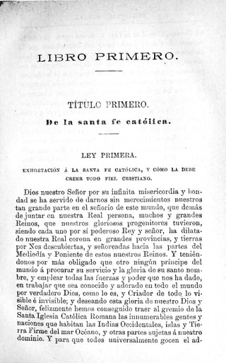 L I I3 R. 0 PRIM-RHO.
TITULO PRIMERO.
De la santa fe cat6lmca.
LEY PRIMERA.
EXHORTACIÓN Á LA SANTA FE CATÓLICA, Y CÓMO LA DEBE
CREER TODO FIEL CRISTIANO.
Dios nuestro Señor por su infinita misericordia y bon-
dad se ha servido de darnos sin merecimientos nuestros
tan grande parte en el señorío de este mundo, que demäs
de juntar en nuestra Real persona, muchos y grandes
Reinos, que nuestros gloriosos progenitores tuvieron,
siendo cada uno por sí poderoso Rey y señor, ha dilata-
do nuestra Real corona en grandes provincias, y tierras
por Nos descubiertas, y señoreadas hacia las partes del
Mediodía y Poniente de estos nuestros Reinos. Y tenién-
donos por más obligado que otro ningún príncipe del
mundo á procurar su servicio y la gloria de su santo nom-
bre, y emplear todas las fuerzas y poder que nos ha dado,
en trabajar que sea conocido y adorado en todo el mundo
por verdadero Dios, como lo es, y Criador de todo lo vi-
sible é invisible; y deseando esta gloria de nuestro Dios y
Señor, felizmente hemos conseguido traer al gremio de la
Santa Iglesia Católica Romana las innumerables gentes y
naciones que habitan las Indias Occidentales, islas y Tie-
rra Firme del mar Océano, y otras partes sujetas á nuestro
dominio. Y para que todos universalmente gocen el ad-
 