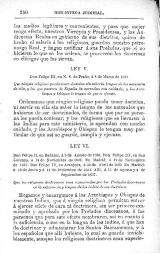 250	 BIBLIOTECA JIIDICIAL.
los medios legítimos y convenientes, y para que mejor
tenga efecto, nuestros Virreyes y Presidentes, y las Au-
diencias Reales en gobierno de sus distritos, quiten de
hecho el salario á los religiosos, guarden nuestro patro-
nazgo Real, y hagan notificar á sus Prelados, que si no
hicieren lo que se les ordena, se proveerán las doctrinas
en clérigos que las sirvan.
LEY V.
Don Felipe III, en N. S. de Prado, á 8 de Marzo de 1603.
Que ningún 'religioso pueda tener doctrina sin saber la lengua de los naturales
de ella, y los que pasaren de Espaíaa la aprendan con cuidado, y los Arzo-
bispos y Obispos le tengan de que se ejecute,
Ordenamos que ningún religioso pueda tener doctrina,
ni servir en ella sin saber la lengua de los naturales que
hubieren de ser doctrinados, de forma que por su perso-
na los pueda confesar; y los religiosos que se llevaren á
las Indias para este ministerio, la aprendan con mucho
cuidado, y los Arzobispos y Obispos le tengan muy par,
titular de que así se guarde, cumpla y ejecute.
LEY VI.
Don Felipe II, en Badajoz, á 5 de Agosto de 1580. Don Felipe III, en. San
Lorenzo, á 14 de Noviembre de 1603. En Madrid, á 19 de Noviembre
de 1618. Don Felipe IV, en Aranjuez, á 30 de Abril de 1622. En Madrid,
a 10 de Junio y á 17 de Diciembre de 1634. Allí, á 11 de Agosto y 4 de
Septiembre de 1637.
Que los religiosos doctrineros sean examinados por los Prelados diocesanos
en la suficiencia y lengua de los indios de sus doctrinas.
Rogamos y encargamos á los Arzobispos y Obispos de
nuestras Indias, que á ningún religioso permitan entrar
á ejercer oficio de cura ni doctrinero, sin ser primero exa-
minado y aprobado por los Prelados diocesanos, ó las
personas que para este efecto nombraren, así en cuanto á
h suficiencia, corno en la lengua de los indios, á que han
de doctrinar y administrar los Santos Sacramentos, y á
los espafioles que allí hubiere, lo cual se guarde inviola-
blemente, aunque los religiosos doctrineros sean superio-
 