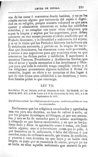 LEYES DE INDIAS.	 251
res de las casas ó conventos donde habitan, y no se les
admita excusa alguna por eminencia del sujeto ó digni-
dad en su religión, porque nuestra voluntad es que para
ejercer y administrar concurran en todas las calidades
referidas, y no cumplan con tener otros religiosos que
sepan la lengua y suplan por los superiores, pues deben
concurrir en una misma persona el título conferido por el
Prelado diocesano, y la idoneidad y suficiencia del sujeto;
y si en la visita que los Prelados hicieren los hallaren sin
la suficiencia necesaria, y pericia en la lengua de los in-
dios que doctrinaren, los remuevan como está prevenido,
y avisen á sus superiores para que nombren otros en que
concurran las dichas partes y calidades. Y mandamos á
nuestros Virreyes, Presidentes y Audiencias Reales, que
den el favor y ayuda necesarios á los Arzobispos y Obis.
pos para que todo lo referido tenga cumplido efecto; y si
los religiosos presentaren algunos indultos 6 Bulas de
exención, hagan su oficio y no permitan ni den lugar á
que de otra forma sean admitidos á las doctrinas, y nues '.
tros fiscales pidan lo que convenga.
LEY VII.
Don Felipe IV, en Balsain, a 23 de Octubre de 1621. En Madrid, á 6 de
Abril de 1629. Allí, á lo de Junio y á 17 de Diciembre de 1634. Allí, á -1 de
Septiembre de 1637.
Que declara cuándo los religiosos aprobados para doctrinas podrán ser otra
vez examinados.
Declaramos que los religiosos examinados y aprobados
una vez para una doctrina, no han de volver serlo, ni
por los propios Arzobispos ni Obispos, ni por sus suceso-
res, y esto se ha de entender para el mismo arzobispado
ú obispado en que fueren examinados, y en que se les hu-
biere dado y diera la aprobación como á curas, sin limi^
tación alguna; mas si sobreviniere causa que lo pida, ó
por deméritcs en la suficiencia, ó falta del idioma, ó por
suceder, como de ordinario sucede, que traten de mudarse,
y pasarse á otra doctrina en que haya y se hable otra
lengua, es justo que se examinen de nuevo, porque ya no
se halla en ellos aquella suficiencia que mereció la pri-
 