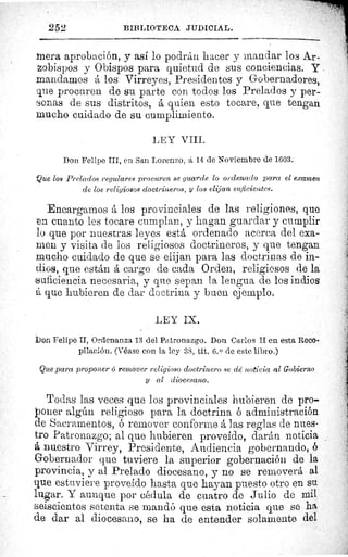 252	 BIBLIOTECA JUDICIAL.
mera aprobación, y así lo podrán hacer y mandar los Ar-
zobispos y Obispos para quietud de sus conciencias. y
mandamos á los Virreyes, Presidentes y Gobernadores,
que procuren de su parte con todos los Prelados y per-
sonas de sus distritos, á quien esto tocare, que tengan
mucho cuidado de su cumplimiento.
LEY VIII.
Don Felipe III, en San Lorenzo, á 14 de Noviembre de 1603.
Que ¿os Prelados regulares procuren se guarde lo ordenado para el examen
de los religiosos doctrineros, y los elijan suficientes.
Encargarnos á los provinciales de las religiones, que
en cuanto les tocare cumplan, y hagan guardar y cumplir
lo que por nuestras leyes está ordenado acerca del exa-
men y visita de los religiosos doctrineros, y que tengan
mucho cuidado de que se elijan para las doctrinas de in-
dios, que están á cargo de cada Orden, religiosos de la
eficiencia necesaria, y que sepan la lengua de los indios
á que hubieren de dar doctrina y buen ejemplo.
LEY IX.
Son Felipe II, Ordenanza 13 del Patronazgo. Don Carlos II en esta Reco-
pilación. (Véase con la ley 3S, tit. 6. 0 de este libro.)
Que para proponer G remover religioso doctrinero se dé noticia al Gobierno
y al diocesano.
Todas las veces que los provinciales hubieren de pro-
poner algún religioso para la doctrina ó administración
de Sacramentos, ó remover conforme á las reglas de nues-
tro Patronazgo; al que hubieren proveído, darán noticia
nuestro Virrey, Presidente, Audiencia gobernando, ó
Gobernador que tuviere la superior gobernación de la
provincia, y al Prelado diocesano, y no se removerá al
que estuviere proveído hasta que hayan puesto otro en su
lugar. Y aunque por cédula de cuatro de Julio de mil
seiscientos setenta se mandó que esta noticia que se ha
de dar al diocesano, se ha de entender solamente del
 