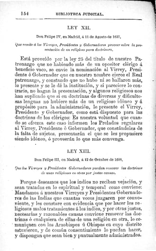 154	 BIBLIOTECA JUDICIAL.
LEY XII.
Don Felipe IV, en Madrid, á 11 de Agosto de 1637.
Que remite d los Virreyes, Presidentes y Gobernadores proveer sobre la pre-
sentación de un religioso para doctrinero.
Está proveído por la ley 25 del titulo de nuestro Pa-
tronazgo que no habiendo más de un opositor clérigo á
beneficio vaco, se envie la nominación al Virrey, Presi-
dente é Gobernador que en nuestro nombre ejerce el Real
patronazgo, y constando que no hubo ni se hallaron más,
le presente y se le dé la institución, y si pareciere lo con-
erario, no hagan la presentación, y algunos religiosos nos
han suplicado que si en doctrinas de diversas y dificulto-
sas lenguas no hubiere más de un religioso idóneo y á
propósito para la administración, le presente el Virrey,
Presidente y Gobernador, como está dispuesto para las
doctrinas de los clérigos: Es nuestra voluntad que cuan-
do se ofrezca este caso informen los Prelados regulares
al Virrey, Presidente ó Gobernador, que constándoles de
la falta de sujetos, presentarán el que se les propusiere
siendo idóneo, ó proveerán lo que más convenga.
LEY XIII.
Don Felipe III, en Madrid, á 12 de Octubre de 1608,
Que los Virreyes y Presidentes Gobernadores puedan remover las doctrinas
(le unas religiones en, otras por justas causas.
Porque deseamos que los indios no reciban vejación, y
sean tratados en lo espiritual y temporal corno conviene:
Mandamos á nuestros Virreyes y Presidentes Gobernado-
res de las Indias que cuantas veces juzgaren por conve-
niente, y les constare con evidencia que por hacer los re -
li giosos malos tratamientos á los indios, y por otras justas,
necesarias y razonables causas conviene remover las doc-
trinas ó cualquiera de ellas de una religión en otra, lo co-
muniquen con los Arzobispos ú Obispos en cuyo distrito
estuvieren, y de común consentimiento lo puedan hacer,
y dispongan que sean bien y puntualmente administrados.
 