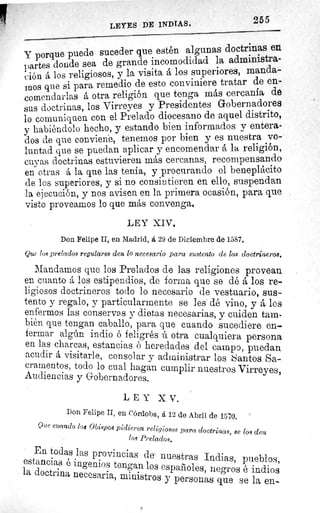 255
LEYES DE INDIAS.
Y porque puede suceder que estén algunas doctrinas
npartes donde sea de grande incomodidad la administra-
(.ión á los religiosos, y la visita á los superiores,a e -
aunos que si para remedio de esto conviniere tratar
comendarlas á otra religión que tenga más cercanía de
sus doctrinas, los Virreyes y Presidentes Gobernadores
lo comuniquen con el Prelado diocesano de aquel distrito,
y habiéndolo hecho, y estando bien informados y entera-
dos de que conviene, tenemos por bien y es nuestra vo-
luntad que se puedan aplicar y encomendar á la religión,
cuyas doctrinas estuvieren más cercanas, recompensando
en otras á la que las tenia, y procurando el beneplácito
de los superiores, y si no consintieren en ello, suspendan
la ejecución, y nos avisen en la primera ocasión, para que
visto proveamos lo que más convenga.
LEY XIV,
Don Felipe II, en Madrid, á 29 de Diciembre de 1587.
Que los prelados regulares den lo necesario para sustento de los doctrineros.
Mandamos que los Prelados de las religiones provean
en cuanto á los estipendios, de forma que se dé á los re-
ligiosos doctrineros todo lo necesario de vestuario, sus-
tento y regalo, y particularmente se les dé vino, y á los
enfermos las conservas y dietas necesarias, y cuiden tam-
bién que tengan caballo, para que cuando sucediere en-,
fermar algún indio é feligrés ú otra cualquiera persona
en las charcas, estancias ó heredades del campo, puedan
acudir á visitarle, consolar y administrar los Santos Sa-
cramentos, todo lo cual hagan cumplir nuestros Virreyes,
Audiencias y Gobernadores.
LEY XV.
Don Felipe II, en Córdoba, á 12 de Abril de 1570.
Que cuando los Obispos pidieren religiosos para doctrinas, se los den
los Prelados.
En todas las provincias de nuestras Indias, pueblos,
estancias é ingenios tengan los españoles, negros é indios
la doctrina necesaria, ministros y personas que se la en-
 