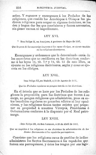 ,	 3^
256	 Bik'SLIOTECA JtiDICIAL.
señen. Y rogarnos y encargarnos á los Prelados de las
religiones, que cuando los Arzobispos ú Obispos les pi-
dieren religiosos para ocupar en algunas doctrinas, se los
den y hagan dar los que convinieren y fueren necesarios,
sin poner excusa ni impedimento.
LEY X VI.
Don Felipe II, en Aranjuez, á postrero de Mayo de 1597.
Que la pena de las ausencias impuesta á los curas clérigos, se ejecute también
en los religiosos doctrineros.
Encargamos y ordenamos que lo determinado cerca de
los sacerdotes que no residieren en las doctrinas, confor-
me á las leyes 16, tít. 7.0 y 18, tít. 13 de este libro, se
ejecute en los religiosos doctrineros, según y corno se eje-
cuta en los clérigos.
LEY XVII..
Don Felipe III, en Madrid, á 11 de Agosto de 16W.
Que los Prelados regulares no pongan ínterin en las doctrinas.
En el ínterin que se hace por los Prelados de las reli-
giones la proposición para las doctrinas que fueren å su
cargo, no pongan religiosos que administren, pues en es-
tos beneficios regulares no preceden edictos ni hay oposi-
ciones, y las religiones tienen tantos sujetos que propo-
ner en propiedad á nuestros Virreyes, Presidentes 6
Gobernadores conforme á lo dispuesto por el Real patro-
nazgo.
LEY X VIII.
Don Felipe III, en San Lorenzo, á 20 de Abril de 1612.
Que no impidan d los religiosos en sus doctrinas la administración de los
Santos Sacramentos á los españoles parroquianos.
Conviene que los religiosos curas de pueblos de indios
administren los Santos Sacramentos á los espaiioles que
fueren sus parroquianos, y éstos los tengan por sus legi-
 