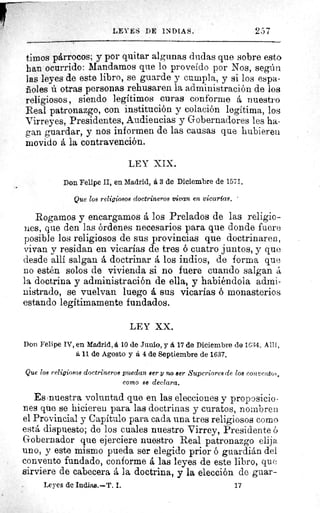 LEYES DE INDIAS.	 257
timos párrocos; y por quitar algunas dudas que sobre esto
ban ocurrido: Mandamos que lo proveído por Nos, según
las leyes de este libro, se guarde y cumpla, y si los espa-
ñoles ú otras personas rehusaren la administración de los
religiosos , siendo legítimos curas conforme á nuestro
Real patronazgo, con institución y colación legítima, los
Virreyes, Presidentes, Audiencias y Gobernadores les ha-
gan guardar, y nos informen de las causas que hubieren
movido á la contravención.
LEY XIX.
Don Felipe II, en Madrid, á 3 de Diciembre de 1571.
Que 108 religiosos doctrineros vivan en vicarías.
Rogamos y encargamos á los Prelados de las religio-
nes, que den las órdenes necesarios para que donde fuere
posible los religiosos de sus provincias que doctrinaren,
vivan y residan en vicarías de tres ó cuatro juntos, y quo
desde allí salgan á doctrinar á los indios, de forma que
no estén solos de vivienda si no fuere cuando salgan á
la doctrina y administración de ella, y habiéndola admi-
nistrado, se vuelvan luego á sus vicarías ó monasterios
estando legítimamente fundados.
LEY XX.
Don Felipe IV, en Madrid, á 10 de Junio, y á 17 do Diciembre de 1634. All f,
á 11 de Agosto y á 4 de Septiembre de 1637.
Que los religiosos doctrineros puedan Ber y no ser Superiores de los coitteato,,,
como se declara.
Es nuestra voluntad que en las elecciones y proposicio-
nes que se hicieren para las doctrinas y curatos, nombren
el Provincial y Capítulo para cada una tres religiosos como
está dispuesto; de los cuales nuestro Virrey, Presidente ó
Gobernador que ejerciere nuestro Real patronazgo elija
uno, y este mismo pueda ser elegido prior ó guardián del
convento fundado, conforme á las leyes de este libro, que
sirviere de cabecera á la doctrina, y la elección de guar-
Leyes de Indias.--T. I.	 17
t
 