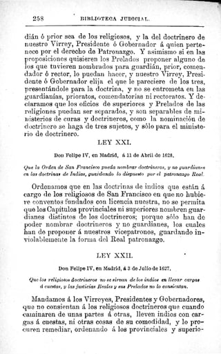 r^.
25 8	 DIIiLInTEC,A. JUDICIAL,
dián ó prior sea de los religiosos, y la del doctrinero de
nuestro Virrey, Presidente ó Gobernador á quien perte-
nece por el derecho de Patronazgo. Y asimismo si en las
proposiciones quisieren los Prelados proponer alguno de
los que tuvieren nombrados para guardián, prior, comen-
dador ó rector, lo puedan hacer, y nuestro Virrey, Presi-
dente ó Gobernador elija el que le pareciere de los tres,
presentándole para la doctrina, y no se entrometa en las
guardianias, prioratos, comendatorias ni rectoratos. Y de-
claramos que los oficios de superiores y Prelados de las
religiones puedan ser separados, y son separables de mi-
nisterios de curas y doctrineros, como la nominación de
doctrinero se haga de tres sujetos, y sólo para el ministe-
rio de doctrinero.
LEY XXI.
Don Felipe 1V, en Madrid, á 11 de Abril de 1628.
Que la Orden de San Francisco pueda nombrar doctrineros, y no guardianes
en las doctrinas de Indias, guardando lo dispuesto por el patronazgo Real,
Ordenarnos que en las doctrinas de indios que están á
cargo de los religiosos de San Francisco en que no hubie-
re conventos fundados con licencia nuestra, no se permita
que los Capítulos provinciales ni superiores nombren guar-
dianes distintos de los doctrineros; porque sólo han de
poder nombrar doctrineros y no guardianes, los cuales
han de proponer á nuestros vicepatronos, guardando in-
violablemente la forma del Real patronazgo.
LEY XXII.
Don Felipe IV, en Madrid, á. 3 de Julio de 1627.
Que los religiofios doctrineros no se sirvan de l09 indios en llevar cargas
á cuestas, y las justicias Reales y sus Prelados no lo consientan.
Mandamos á los Virreyes, Presidentes y Gobernadores,
que no consientan á los religiosos doctrineros que cuando
caminaren de unas partes á otras, lleven indios con car-
gas á cuestas, ni otras cosas de su comodidad, y lo pro-
curen remediar, ordenando á los provinciales y superio-
 