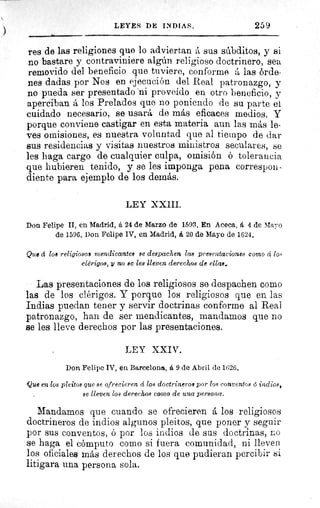 LEYES DE INDIAS. 259
res de las religiones que lo adviertan á sus súbditos, y si
no bastare y contraviniere algún religioso doctrinero, sea
removido del beneficio que tuviere, conforme á las órde-
nes dadas por Nos en ejecución del Real patronazgo, y
no pueda ser presentado 'ni proveído en otro beneficio, y
aperciban á los Prelados que no poniendo de su parte et
cuidado necesario, se usará de más eficaces medios. Y
porque conviene castigar en esta materia aun las más le-
ves omisiones, es nuestra voluntad que al tiempo de dar
sus residencias y visitas nuestros ministros seculares, se
les haga cargo de cualquier culpa, omisión ó tolerancia
que hubieren tenido, y se les imponga pena correspon-
diente para ejemplo de los demás.
LEY XXIII.
Don Felipe II, en Madrid, á 24 de Marzo de 1593. En Aceca, á 4 de Mayo
de 1596. Don Felipe IV, en Madrid, á 20 de Mayo de 1624.
Que d loa religioso! mendicantes se despachen las presentaciones como cí los
clérigos, y no sc les lleven derechos de ellas.
Las presentaciones de los religiosos se despachen como
las de los clérigos. Y porque los religiosos que en las
Indias puedan tener y servir doctrinas conforme al Real
patronazgo, han de ser mendicantes, mandamos que no
se les lleve derechos por las presentaciones.
LEY XXIV.
Don Felipe IV, en Barcelona, á 9 de Abril de 1626.
'Que en los pleitos que se ofrecieren á 108 doctrineros por loe conventos G indios,
se lleven loe derechos como de una persona.
Mandamos que cuando se ofrecieren á los religiosos
doctrineros de indios algunos pleitos, que poner y seguir
por sus conventos, ó por los indios de sus doctrinas, no
se haga el cómputo como si fuera comunidad, ni lleven
los oficiales más derechos de los que pudieran percibir si
litigara una persona sola.
 