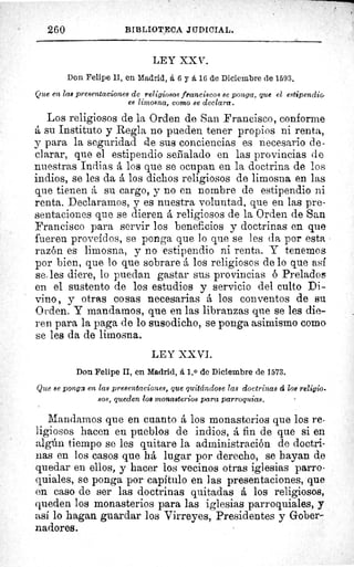 260	 BIBLIOTECA JUDICIAL.
LEY XX V.
Don Felipe II, en Zsiadrid, á 6 y A 16 de Diciembre de 1593.
Que en las presentaciones de religiosos franciscos se ponga, que el estipendio
es limosna, como se declara.
Los religiosos de la Orden de San Francisco, conforme
á su Instituto y Regla no pueden tener propios ni renta,
y para la seguridad rae sus conciencias es necesario de-
clarar, que el estipendio señalado en las provincias de
nuestras Indias A los que se ocupan en la doctrina de los
indios, se les da A los dichos religiosos de limosna en las
que tienen á su cargo, y no en nombre de estipendio ni
renta. Declaramos, y es nuestra voluntad, que en las pre-
sentaciones que se dieren A religiosos de la Orden de San
Francisco para servir los beneficios y doctrinas en que
fueren proveídos, se ponga que lo que se les da por esta
razón es limosna, y no estipendio ni renta. Y tenemos
por bien, que lo que sobrare A los religiosos de lo que asi
se, les diere, lo puedan gastar sus provincias 6 Prelados
en el sustento de los estudios y servicio del culto Di-
vino, y otras cosas necesarias A los conventos de su
Orden. Y mandamos, que en las libranzas que se les die-
ren para la paga de lo susodicho, se ponga asimismo como
se les da de limosna.
LEY XXVI.
Don Felipe II, en Madrid, á 1. 0 de Diciembre de 1573.
Que se ponga en las presentaciones, que quitándose las doctrinas á los religio-
sos, queden loe monasterios para parroquias.
Mandamos que en cuanto A los monasterios que los re-
ligiosos hacen en pueblos de indios, A fin de que si en
algún tiempo se les quitare la administración de doctri-
nas en los casos que hA lugar por derecho, se hayan de
quedar en ellos, y hacer los vecinos otras iglesias parro-
quiales, se ponga por capítulo en las presentaciones, que
en caso de ser las doctrinas quitadas á los religiosos,
queden los monasterios para las iglesias parroquiales, y
así lo hagan guardar los Virreyes, Presidentes y Gober-
nadores.
 