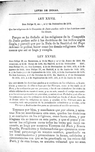 261LEYES DE INDIAS.
LEY XXVII.
Don Felipe II, en:::, á 1.0 de Diciembre de 1573.
Que loa religiosos de la Compaïila de Jesús puedan salir á las doctrinas como
los demás.
Porque se ha dudado si los religiosos de la Compañia
de Jesús podian salir ít, las doctrinas de los indios según
Regla, y pareció que por la Bula de la Santidad del Papa.
Adriano lo podían hacer como los demás religiosos. Orde•
narcos que así se haga y cumpla.
LEY XXVIII.
Don Felipe II, en Barcelona, á 25 de Mayo y á 1. 0 de Junio de 1585. En
Aranjuez, á 16 de Marzo de 1586. En Madrid, á 16 de Diciembre	 1587.
Don Felipe III, en San Lorenzo, á 14 de Noviembre de 1603. Allí, á 22 de
Agosto de 1620. Don Felipe IV, en Madrid, á 11 de Junio de 1621. Allí,
á 2 de Junio y á 6 de Septiembre de 1624. Allí, á 14 de Noviembre de 1625.
En San Lorenzo, á 23 de Octubre de 1630. En Madrid, á 17 de Diciembre
de 1634. Allí, á 4 de Septiembre de 1637. AM, á 15 de Junio de 1654.
Que por ahora las doctrinas queden y se continzieit en los religiosos, y la pro-
visión y remoción de ellos se haya por los Virreyes, con go se ha usado en el
Perri, y los ordinarios por Ws personas, ú las de sue visitadores los visiten in
officio officiando en cuanto 4 curas, y no en más, usando el ca.stiyo necesario'
.y en los exce80R personales no procedan, y avisen á sus Prelados; y si ellos no
'os castigaren, usen los ordinarios de la facultad que lee da el ^5'aito Concilio
de Trento sobre los religiosos no curas, y acudan á. los Virreyes para au
remoción; todo sin perjuicio de la jurisdicción eclesiástica y secular, y ¿or
Virreyes y Audiencias den para au ejecución el auxilio necesario.
Tenemos por bien, y mandamos que por ahora, y mien-
tras Nos no mandAremos otra cosa, queden las doctrinas
y se continúen en los religiosos, como hasta ahora, y por
ninguna vía se innove en esta parte, y que el poner y re-
mover los religiosos curas todas las veces que fuere ne-
cesario, se haga por nuestros Virreyes del Perú y Nueva
España, Presidentes y Gobernadores que ejercieren nues-
tro Real patronazgo en nuestro nombre, guardando en
los nombramientos y promociones la forma, calidades y
circunstancias con que se ha practicado en los reinos del
Perú; y de otra forma, es nuestra voluntad que no sean,
 
