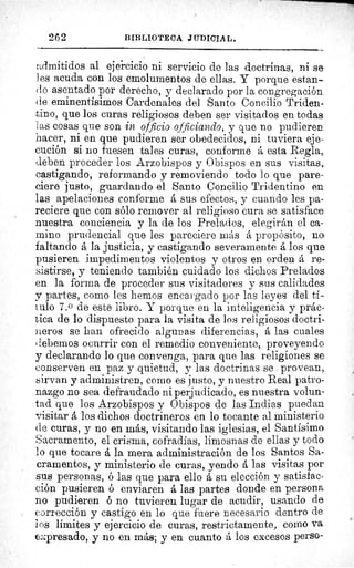 262	 BIBLIOTECA JUDICIAL.
admitidos al ejercicio ni servicio de las doctrinas, ni se
les acuda con los emolumentos de ellas. Y porque estan-
do asentado por derecho, y declarado por la congregación
de eminentísimos Cardenales del Santo Concilio Triden-
tino, que los curas religiosos deben ser visitados en todas
las cosas que son in officio officiando, y que no pudieren
hacer, ni en que pudieren ser obedecidos, ni tuviera eje-
cución si no fuesen tales curas, conforme á esta Regla,.
deben proceder los Arzobispos y Obispos en sus visitas,.
castigando, reformando y removiendo todo lo que pare-
ciere justo, guardando el Santo Concilio Tridentino en
las apelaciones conforme á sus efectos, y cuando les pa-
reciere que con sólo remover al religioso cura se satisface
nuestra conciencia y la de los Prelados, elegirán el ca-
mino prudencial que les pareciere más á propósito, no
faltando á la justicia, y castigando severamente á los que
pusieren impedimentos violentos y otros en orden á re-
sistirse, y teniendo también cuidado los dichos Prelados
en la forma de proceder sus visitadores y sus calidades.
y partes, como les hemos encargado por las leyes del tí-
tulo 7.o de este libro. Y porque en la inteligencia y prác-
tica de lo dispuesto para la visita de los religiosos doctri-
neros se han ofrecido algunas diferencias, á las cuales
debemos ocurrir con el remedio conveniente, proveyendo
y declarando lo que convenga, para que las religiones se
conserven en paz y quietud, y las doctrinas se provean,.
sirvan y administren, como es justo, y nuestro Real patro-
nazgo no sea defraudado ni perjudicado, es nuestra volun-
tad que los Arzobispos y Obispos de las Indias puedan
visitar á los dichos doctrineros en lo tocante al ministerio
de curas, y no en más, visitando las iglesias, el Santísimo
Sacramento, el crisma, cofradías, limosnas de ellas y todo
lo que tocare á la mera administración de los Santos Sa-
cramentos, y ministerio de curas, yendo á las visitas por
sus personas, ó las que para ello á su elección y satisfac-
ción pusieren ó enviaren á las partes donde en persona
no pudieren 6 no tuvieren lugar de acudir, usando de
corrección y castigo en lo que fuere necesario dentro de
los límites y ejercicio de curas, restrictamente, como va.
expresado, y no en más; y en cuanto á los excesos perso-
 