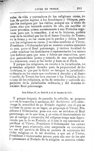 LEYES DE INDIAS.
nales de vida y costumbres de los religiosos curas, no
han de quedar sujetos á los Arzobispos y Obispos, para
que los castiguen por las visitas, aunque sea á titulo de
curas, sino que teniendo noticia de ello, sin escribir ni
hacer procesos, avisen secretamente á sus Prelados regu-
lares para que lo remedien, y si no lo hicieren, podrán
usar de la facultad que les da el Santo Concilio de Trento,
en la forma y en los casos que lo pueden y deben hacer
con los religiosos no curas, y en éstos acudirán al Virrey,
Presidente ó Gobernador que en nuestro nombre ejerciere
en esta parte el Real patronazgo, y tuviere facultad de
¡,oder nombrar los doctrineros ó representarlés las causas
que hubiere para que sean y deban ser removidos, pare,
que pareciéndole justas y estando de una conformidad
los remuevan, corno se ha hecho y hace en el Perú.
Y porque los religiosos, en cuanto á la jurisdicción, no
pi etendan adquirir derecho para la perpetuidad de las
doctrinas, ni que por lo dicho se derogue la j urisdicció r,.
ordinaria en los casos que conforme á derecho y al Santo
+.concilio de Trento les toca conocerá los Prelados de las
causas de los religiosos, se ha de entender y entienda sill
perjuicio de la jurisdicción ordinaria, y del derecho de
nuestro Real patronazgo.
Don Felipe IV, en Madrid, á 11 de Agosto de 1637.
Y porque después de resuelto lo referido, se propuso
Tee en la remoción ó mudanza del doctrinero sólo inter-
venga la autoridad de su Prelado regular, con el que se
hubiere de poner en su lugar, se proponga al Virrey, Pre-
sidente ó Gobernador, pues con esto se satisface al Real
patronazgo, en lo que toca, y se evita el inconveniente de
que el castigo y corrección del religioso tenga más depen-
(encia que la de su Prelado, ni á éste le sea necesario es-
pecificar al Virrey, Presidente ó Gobernador las causas
que tiene para removerle, sino asegurarle en conciencia
no ser del servicio de Dios ni nuestro IA, asistencia del.
dicho religioso en la tal doctrina, y que así el Virrey,
Presidente ó Gobernador provea para ella uno de los que
le presentare el Prelado de la religión: es nuestra volun-
263
 