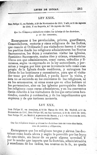 LEYES DE INDIAS.	 265
LEY XXIX.
Don Felipe II, en Toledo, á 29 de Noviembre de 1559. Y allí, á 21 de Agosto
de 1560. Y en Segovia, á 7 de Agosto de 1565.
Que los (Aispos y visitadores visiten las iglesias de las doctrinas,
y no los conventos.	 •
Encargamos á los provinciales, priores, guardianes,
Comendadores, rectores y otros religiosos de las Indias,
que cuando el Ordinario ó sus visitadores fueren á visitar
los pueblos donde los religiosos administraren los Santos
Sacramentos, los dejen y consientan visitar las iglesias,
Santísimo Sacramento, santos óleo y crisma, ornamentos,
libros con que administraren, como curas, cofradías y li-
mosnas, según va expresado en la ley antecedente, y per-
mitan y tengan por bien que se inventaríe todo como cosa
propia de la Iglesia donde residieren, y entreguen los
libros de los bautismos y casamientos, para que el visita-
dor tome por ellos claridad, y pueda hacer la visita, y
ésta no se entienda en los conventos de las religiones, ni
en los ornamentos, ni otras cosas que en ellos hubiere ni
les perteneciere, sino en las iglesias parroquiales donde
los religiosos como curas administren; y en los conventos
darán relación á los visitadores de los que estuvieren bau-
tizados, casados y confesados, y de los impedimentos que
supieren y de que tuvieren memoria.
LEY XXX,
Don Felipe II, en Aranjuez, á 16 de Marzo de 15S6. En Madrid, á 16 de
Diciembre de 15,57. Don Felipe III, en San Lorenzo, á 20 de Abril de 1602.
Don Felipe IV, en Madrid, á postrero de Marzo, y á 1. 0 de Octubre de 1632.
Y en esta Recopilación.
Que los religiosos tengan y sirvan las doctrinas non ex voto charitatis,
auno de justicia y obligación.
Encargamos que los religiosos tengan y sirvan las doc-
trinas como hasta ahora y según lo proveído por las leyes
de este título, sin hacer de su parte alguna novedad. Y
por lo mucho que importa que la doctrina, administración
y enseñanza de los indios, tan nuevos en la fe, no quede
 
