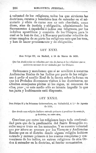 266	 BIBLIOTECA JUDICIAL.
á voluntad de los religiosos, todos los que sirvieren laa
doctrinas, curatos y beneficios han de entender en el mi-
nisterio y oficio de curas non ex voto charitatis, coleo
dicen, sino de justicia y obligación, administrando los
Sacramentos á españoles é indios sus feligreses, por los
indultos apostólicos y comisión de los Obispos, para lo
cual se la han de dar, y á Nos muy particular relación de
cómo cumplen de su parte los religiosos esto que les toca,
y han de hacer precisamente y de obligación.
LEY XXXI.
Don Felipe III, en Madrid, á 28 de Marzo de 1620.
Que las Audiencias no admitan por vía de fuerza cí los religiosos que se
quisieren excusar de ser visitados por los Obispos.
Ordenamos y mandamos que si se acudiere á nuestras
Audiencias Reales de las Indias por parte de las religio-
nes á pedir el auxilio Real de la fuerza sobre la forma en
que los Prelados diocesanos visitan á los doctrineros, no
admitan semejantes pleitos ni los oigan, ni conozcan de
ellos, pues j or este medio sólo se intenta impedir lo que
tan justa y loablemente está dispuesto.
LEY XXXII.
Don Felipe II y la Princesa Gobernadora, en Valladolid, á 1. 0 de Agosto
de 1558.
Que donde una religión hubiere entrado primero á predicar la Santa fe,
1l doctrina, no entre otra.
Conviene que entre las religiones haya toda conformi-
dad para que de la predicación del Santo Evangelio re-
suite mayor fruto en los naturales. Y es nuestra voluntad
que por ahora se procure por los Virreyes y Audiencias
Reales que en el distrito donde alguna religión hubiere
entrado y entrare primero á las nuevas conquistas y con-
versiones de los indios, no entren religiosos de otra Or-
den á entender en la doctrina, ni fundar monasterios.
 